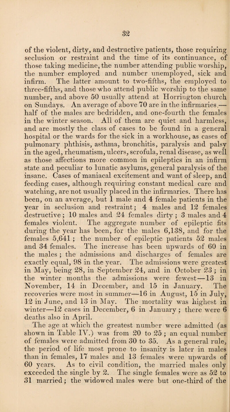 of the violent., dirty, and destructive patients, those requiring seclusion or restraint and the time of its continuance, of those taking medicine, the number attending public worship, the number employed and number unemployed, sick and infirm. The latter amount to two-fifths, the employed to three-fifths, and those who attend public worship to the same number, and above 50 usually attend at Horrington church on Sundays. An average of above 70 are in the infirmaries,— half of the males are bedridden, and one-fourth the females in the winter season. All of them are quiet and harmless, and are mostly the class of cases to he found in a general hospital or the wards for the sick in a workhouse, as cases of pulmonary phthisis, asthma, bronchitis, paralysis and palsy in the aged, rheumatism, ulcers, scrofula, renal disease, as well as those affections more common in epileptics in an infirm state and peculiar to lunatic asylums, general paralysis of the insane. Cases of maniacal excitement and want of sleep, and feeding cases, although requiring constant medical care and watching, are not usually placed in the infirmaries. There has been, on an average, hut 1 male and 4 female patients in the year in seclusion and restraint; 4 males and 12 females destructive; 10 males and 21 females dirty ; 3 males and 4 females violent. The aggregate number of epileptic fits during the year has been, for the males 6,138, and for the females 5,641 ; the number of epileptic patients 52 males and 34 females. The increase has been upwards of 60 in the males ; the admissions and discharges of females are exactly equal, 98 in the year. The admissions were greatest in May, being 28, in September 24, and in October 23 ; in the winter months the admissions were fewest —13 in November, 14 in December, and 15 in January. The recoveries were most in summer—16 in August, 15 in Julv, 12 in June, and 13 in May. The mortality was highest in winter—12 cases in December, 6 in January; there were 6 deaths also in April. The age at which the greatest number were admitted (as shown in Table IV.) was from 20 to 25 ; an equal number of females were admitted from 30 to 35. As a general rule, the period of life most prone to insanity is later in males than in females, 17 males and 13 females were upwards of 60 years. As to civil condition, the married males only exceeded the single by 2. The single females were as 52 to 31 married; the widowed males were but one-third of the