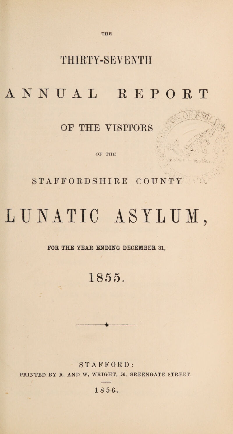 THE THIRTY-SEVENTH ANNUAL REPORT OF THE VISITORS v: -'.•4^irw . t WQ so-:~r-—* & “ / -X- ^ : V -• t* N . ' y • f. ,*• • -A • if ,' ■&, ■' ■ ■< = OF THE - if. •. - .; STAFFORDSHIRE COUNTY LUNATIC ASYLUM, FOR THE YEAR ENDING DECEMBER 31, 1855. STAFFORD: PRINTED BY R. AND W. WRIGHT, 56, GREENGATE STREET. 18 56,