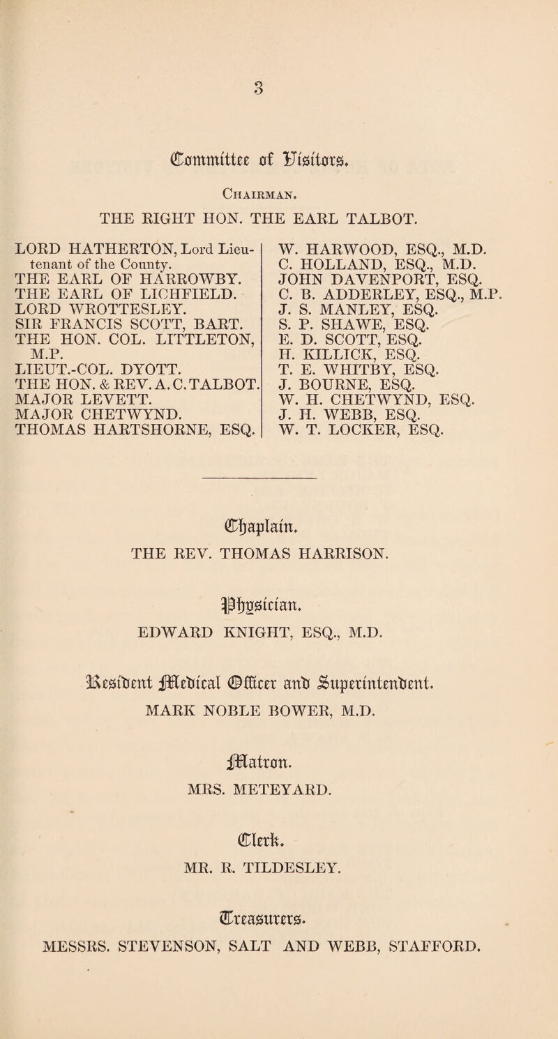 Committee of Ftsttors, Chairman. THE RIGHT HON. THE EARL TALBOT. LORD HATHERTON, Lord Lieu¬ tenant of the County. THE EARL OF HARROWBY. THE EARL OF LICHFIELD. LORD WROTTESLEY. SIR FRANCIS SCOTT, BART. THE HON. COL. LITTLETON, M.P. LIEUT.-COL. DYOTT. THE HON. & REV. A. C. TALBOT. MAJOR LEVETT. MAJOR CHETWYND. THOMAS HARTSHORNE, ESQ. W. HARWOOD, ESQ., M.D. C. HOLLAND, ESQ., M.D. JOHN DAVENPORT, ESQ. C. B. ADDERLEY, ESQ., M.P. J. S. MANLEY, ESQ. S. P. SHAWE, ESQ. E. D. SCOTT, ESQ. IL. KILLICK, ESQ. T. E. WHITBY, ESQ. J. BOURNE, ESQ. W. H. CHETWYND, ESQ. J. H. WEBB, ESQ. W. T. LOCKER, ESQ. Cfjaplatn. THE REV. THOMAS HARRISON, •pfjpstctan. EDWARD KNIGHT, ESQ., M.D. ifteiaftient fHetucal ©fSeer anti Superintendent. MARK NOBLE BOWER, M.D. fEatron. MRS. METEYARD. Cleric MR. R. TILDESLEY. Creasutets. MESSRS. STEVENSON, SALT AND WTEBB, STAFFORD.