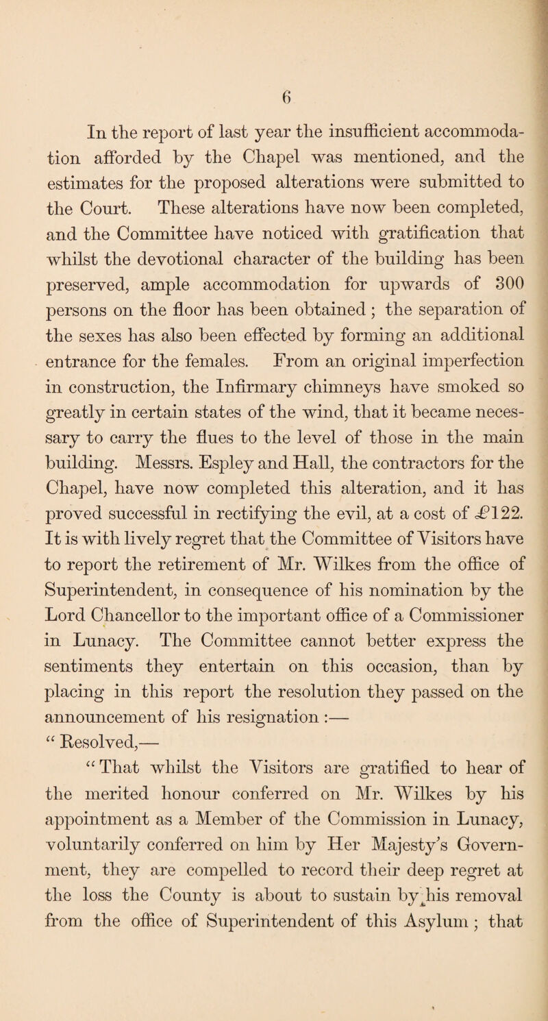 In the report of last year the insufficient accommoda¬ tion afforded by the Chapel was mentioned, and the estimates for the proposed alterations were submitted to the Court. These alterations have now been completed, and the Committee have noticed with gratification that whilst the devotional character of the building has been preserved, ample accommodation for upwards of 300 persons on the floor has been obtained; the separation of the sexes has also been effected by forming an additional entrance for the females. From an original imperfection in construction, the Infirmary chimneys have smoked so greatly in certain states of the wind, that it became neces¬ sary to carry the flues to the level of those in the main building. Messrs. Espley and Hall, the contractors for the Chapel, have now completed this alteration, and it has proved successful in rectifying the evil, at a cost of £122. It is with lively regret that the Committee of Visitors have to report the retirement of Mr. Wilkes from the office of Superintendent, in consequence of his nomination by the Lord Chancellor to the important office of a Commissioner in Lunacy. The Committee cannot better express the sentiments they entertain on this occasion, than by placing in this report the resolution they passed on the announcement of his resignation :— “ Resolved,— “ That whilst the Visitors are gratified to hear of the merited honour conferred on Mr. Wilkes by his appointment as a Member of the Commission in Lunacy, voluntarily conferred on him by Her Majesty's Govern¬ ment, they are compelled to record their deep regret at the loss the County is about to sustain bydiis removal from the office of Superintendent of this Asylum ; that