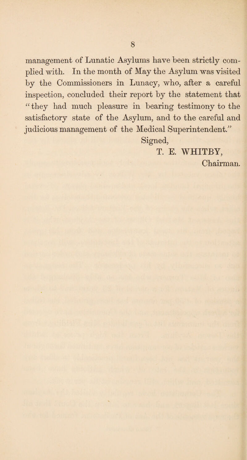 management of Lunatic Asylums have been strictly com¬ plied with. In the month of May the Asylum was visited by the Commissioners in Lunacy, who, after a careful inspection, concluded their report by the statement that “ they had much pleasure in bearing testimony to the satisfactory state of the Asylum, and to the careful and judicious management of the Medical Superintendent/' Signed, T. E. WHITBY, Chairman.