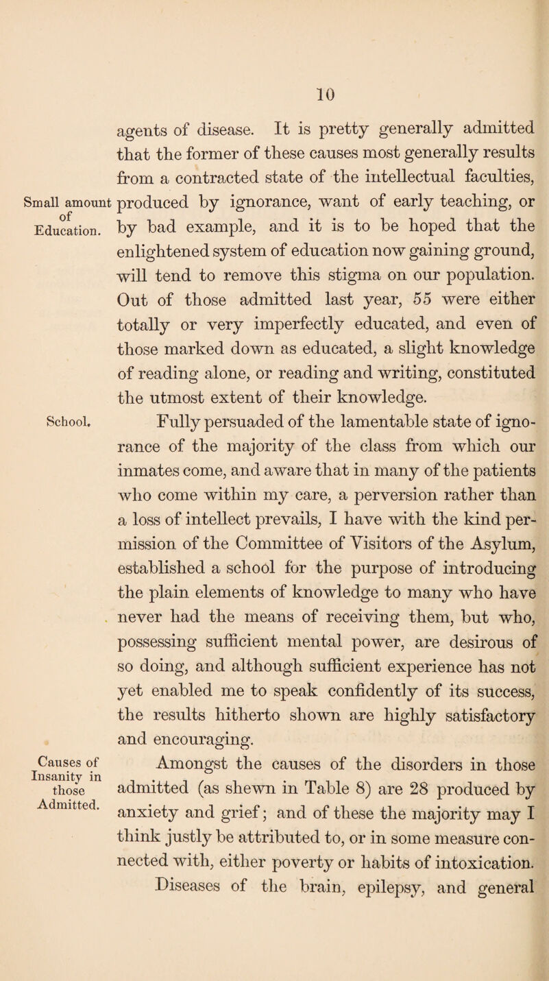 Small amount of Education. School,, Causes of Insanity in those Admitted. agents of disease. It is pretty generally admitted that the former of these causes most generally results from a contracted state of the intellectual faculties, produced by ignorance, want of early teaching, or by bad example, and it is to be hoped that the enlightened system of education now gaining ground, will tend to remove this stigma on our population. Out of those admitted last year, 55 were either totally or very imperfectly educated, and even of those marked down as educated, a slight knowledge of reading alone, or reading and writing, constituted the utmost extent of their knowledge. Fully persuaded of the lamentable state of igno¬ rance of the majority of the class from which our inmates come, and aware that in many of the patients who come within my care, a perversion rather than a loss of intellect prevails, I have with the kind per¬ mission of the Committee of Visitors of the Asylum, established a school for the purpose of introducing the plain elements of knowledge to many who have never had the means of receiving them, but who, possessing sufficient mental power, are desirous of so doing, and although sufficient experience has not yet enabled me to speak confidently of its success, the results hitherto shown are highly satisfactory and encouraging. Amongst the causes of the disorders in those admitted (as shewn in Table 8) are 28 produced by anxiety and grief; and of these the majority may I think justly be attributed to, or in some measure con¬ nected with, either poverty or habits of intoxication. Diseases of the brain, epilepsy, and general