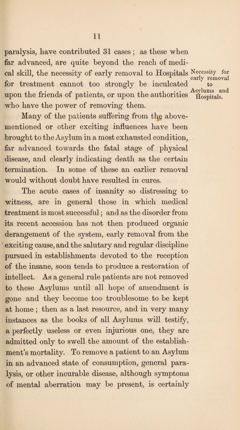 paralysis, have contributed 31 cases; as these when far advanced, are quite beyond the reach of medi¬ cal skill, the necessity of early removal to Hospitals for treatment cannot too strongly be inculcated upon the friends of patients, or upon the authorities who have the power of removing them. Many of the patients suffering from the above- mentioned or other exciting influences have been brought to the Asylum in a most exhausted condition, far advanced towards the fatal stage of physical disease, and clearly indicating death as the certain termination. In some of these an earlier removal would without doubt have resulted in cures. The acute cases of insanity so distressing to witness, are in general those in which medical treatment is most successful; and as the disorder from its recent accession has not then produced organic derangement of the system, early removal from the ' exciting cause, and the salutary and regular discipline pursued in establishments devoted to the reception of the insane, soon tends to produce a restoration of intellect. As a general rule patients are not removed to these Asylums until all hope of amendment is gone and they become too troublesome to be kept at home ; then as a last resource, and in very many instances as the books of all Asylums will testify, a perfectly useless or even injurious one, they are admitted only to swell the amount of the establish¬ ment's mortality. To remove a patient to an Asylum in an advanced state of consumption, general para¬ lysis, or other incurable disease, although symptoms of mental aberration may be present, is certainly Necessity for early removal to Asylums and Hospitals.