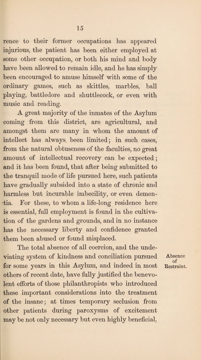 rence to their former occupations has appeared injurious, the patient has been either employed at some other occupation, or both his mind and body have been allowed to remain idle, and he has simply been encouraged to amuse himself with some of the ordinary games, such as skittles, marbles, ball playing, battledore and shuttlecock, or even with music and reading. A great majority of the inmates of the Asylum coming from this district, are agricultural, and amongst them are many in whom the amount of intellect has always been limited; in such cases, from the natural obtuseness of the faculties, no great amount of intellectual recovery can be expected; and it has been found, that after being submitted to the tranquil mode of life pursued here, such patients have gradually subsided into a state of chronic and harmless but incurable imbecility, or even demen¬ tia. For these, to whom a life-long residence here is essential, full employment is found in the cultiva¬ tion of the gardens and grounds, and in no instance has the necessary liberty and confidence granted them been abused or found misplaced. The total absence of all coercion, and the unde¬ viating system of kindness and conciliation pursued for some years in this Asylum, and indeed in most others of recent date, have fully justified the benevo¬ lent efforts of those philanthropists who introduced these important considerations into the treatment of the insane; at times temporary seclusion from other patients during paroxysms of excitement may be not only necessary but even highly beneficial, Absence of Restraint.