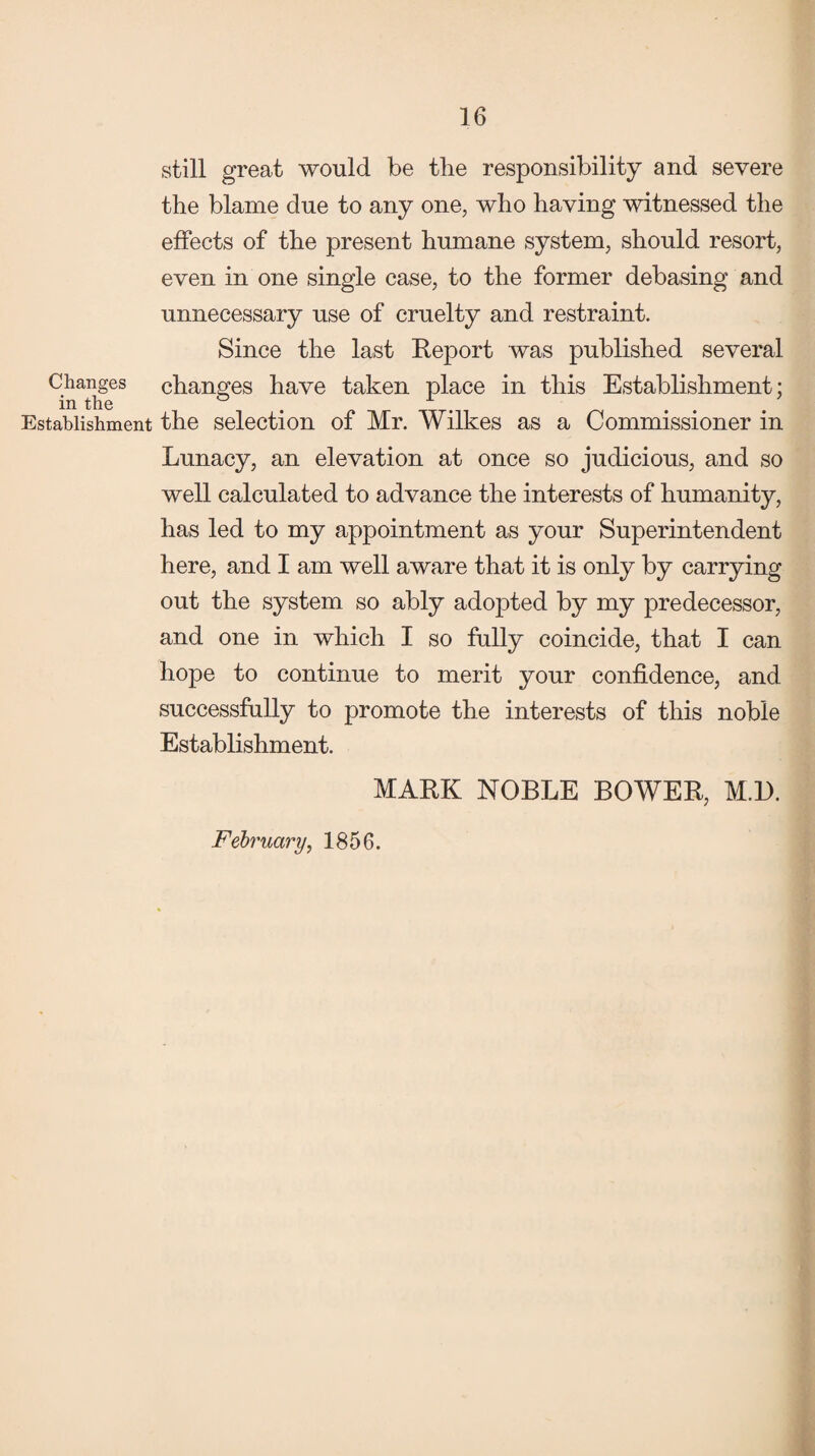 still great would be the responsibility and severe the blame due to any one, who having witnessed the effects of the present humane system, should resort, even in one single case, to the former debasing and unnecessary use of cruelty and restraint. Since the last Report was published several Changes changes have taken place in this Establishment; Establishment the selection of Mr. Wilkes as a Commissioner in Lunacy, an elevation at once so judicious, and so well calculated to advance the interests of humanity, has led to my appointment as your Superintendent here, and I am well aware that it is only by carrying out the system so ably adopted by my predecessor, and one in which I so fully coincide, that I can hope to continue to merit your confidence, and successfully to promote the interests of this noble Establishment. MARK NOBLE BOWER, M.l). February, 1856.