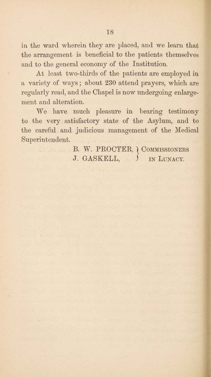 in the ward wherein they are placed, and we learn that the arrangement is beneficial to the patients themselves and to the general economy of the Institution. At least two-thirds of the patients are employed in a variety of ways; about 230 attend prayers, which are regularly read, and the Chapel is now undergoing enlarge¬ ment and alteration. We have much pleasure in bearing testimony to the very satisfactory state of the Asylum, and to the careful and judicious management of the Medical Superintendent. B. W. PROCTER, 1 Commissioners J. GASKELL, i in Lunacy.