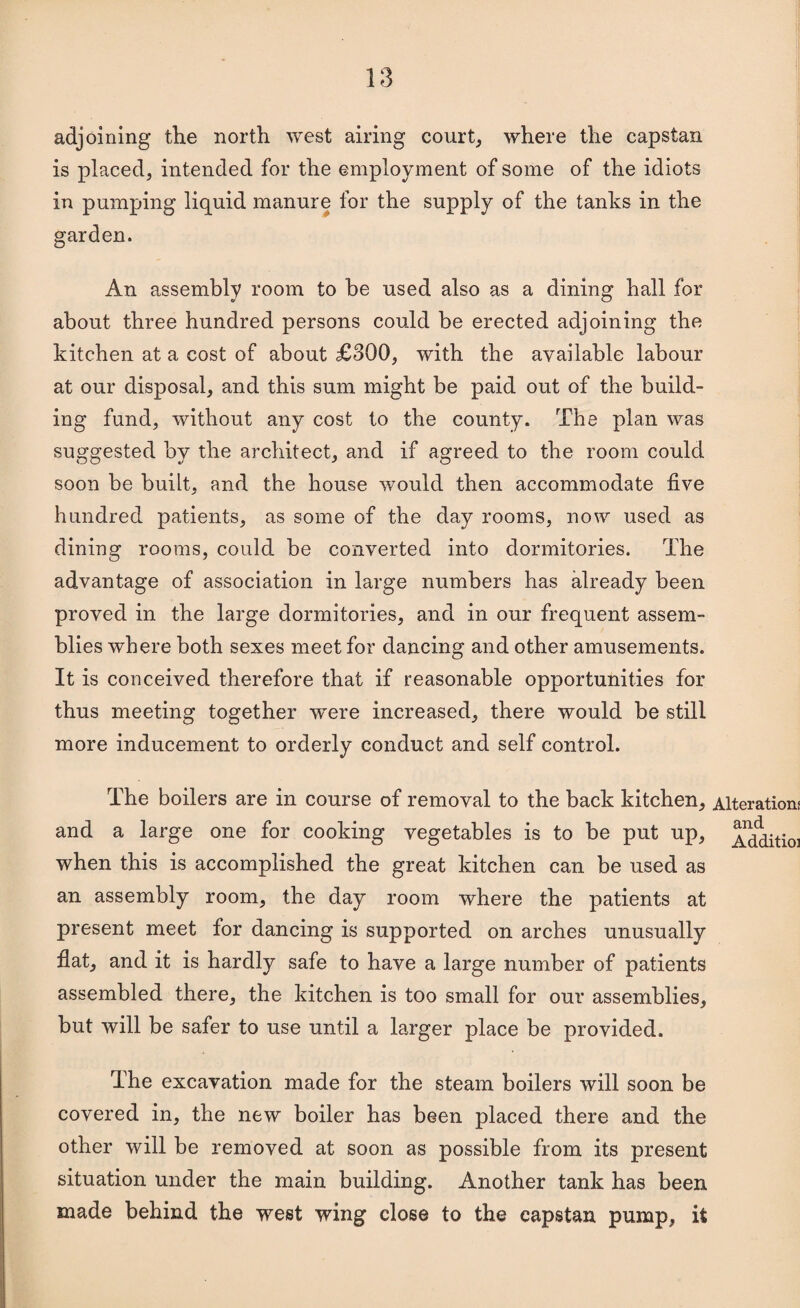 adjoining the north west airing courts where the capstan is placed, intended for the employment of some of the idiots in pumping liquid manure for the supply of the tanks in the j garden. An assembly room to be used also as a dining hall for about three hundred persons could be erected adjoining the j kitchen at a cost of about £800, with the available labour at our disposal, and this sum might be paid out of the build- ^ ing fund, without any cost to the county. The plan was suggested by the architect, and if agreed to the room could soon be built, and the house would then accommodate five hundred patients, as some of the day rooms, now used as dining rooms, could be converted into dormitories. The advantage of association in large numbers has already been proved in the large dormitories, and in our frequent assem¬ blies where both sexes meet for dancing and other amusements. It is conceived therefore that if reasonable opportunities for thus meeting together ’were increased, there would be still more inducement to orderly conduct and self control. The boilers are in course of removal to the back kitchen. Alterations and a large one for cooking vegetables is to be put up, when this is accomplished the great kitchen can be used as an assembly room, the day room where the patients at present meet for dancing is supported on arches unusually flat, and it is hardly safe to have a large number of patients assembled there, the kitchen is too small for our assemblies, but will be safer to use until a larger place be provided. The excavation made for the steam boilers will soon be covered in, the new boiler has been placed there and the other will be removed at soon as possible from its present situation under the main building. Another tank has been made behind the west wing close to the capstan pump, it