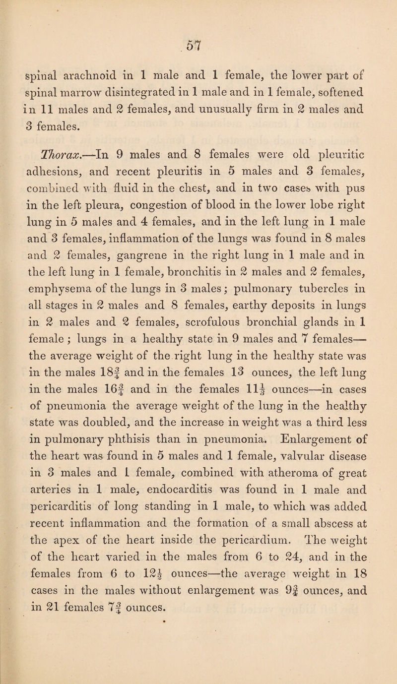 spinal arachnoid in 1 male and 1 female, the lower part of spinal marrow disintegrated in 1 male and in 1 female, softened in 11 males and 2 females, and unusually firm in 2 males and S females. Thorax.-^ln 9 males and 8 females were old pleuritic adhesions, and recent pleuritis in 5 males and 3 females, combined with fluid in the chest, and in two cases with pus in the left pleura, congestion of blood in the lower lobe right lung in 5 males and 4 females, and in the left lung in 1 male and 3 females, inflammation of the lungs was found in 8 males and 2 females, gangrene in the right lung in 1 male and in the left lung in 1 female, bronchitis in 2 males and 2 females, emphysema of the lungs in 3 males; pulmonary tubercles in all stages in 2 males and 8 females, earthy deposits in lungs in 2 males and 2 females, scrofulous bronchial glands in 1 female ; lungs in a healthy state in 9 males and 7 females— the average weight of the right lung in the healthy state was in the males 18J and in the females 13 ounces, the left lung in the males 16f and in the females 11J ounces—^in cases of pneumonia the average weight of the lung in the healthy state was doubled, and the increase in weight was a third less in pulmonary phthisis than in pneumonia. Enlargement of the heart was found in 5 males and 1 female, valvular disease in 3 males and 1 female, combined with atheroma of great arteries in 1 male, endocarditis was found in 1 male and pericarditis of long standing in 1 male, to which was added recent inflammation and the formation of a small abscess at the apex of the heart inside the pericardium. The weight of the heart varied in the males from 6 to 24, and in the females from 6 to 121 ounces—the average weight in 18 cases in the males without enlargement was 9J ounces, and in 21 females 7J ounces.