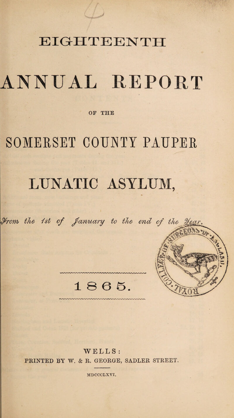 ^ssmi EIGHTEENTH ANNUAL REPORT OF THE SOMERSET COUNTY PAUPER LUNATIC ASYLUM, » I WELLS: PRINTED BY W. & R. GEORGE, SADLER STREET. MDCCCLXVI.