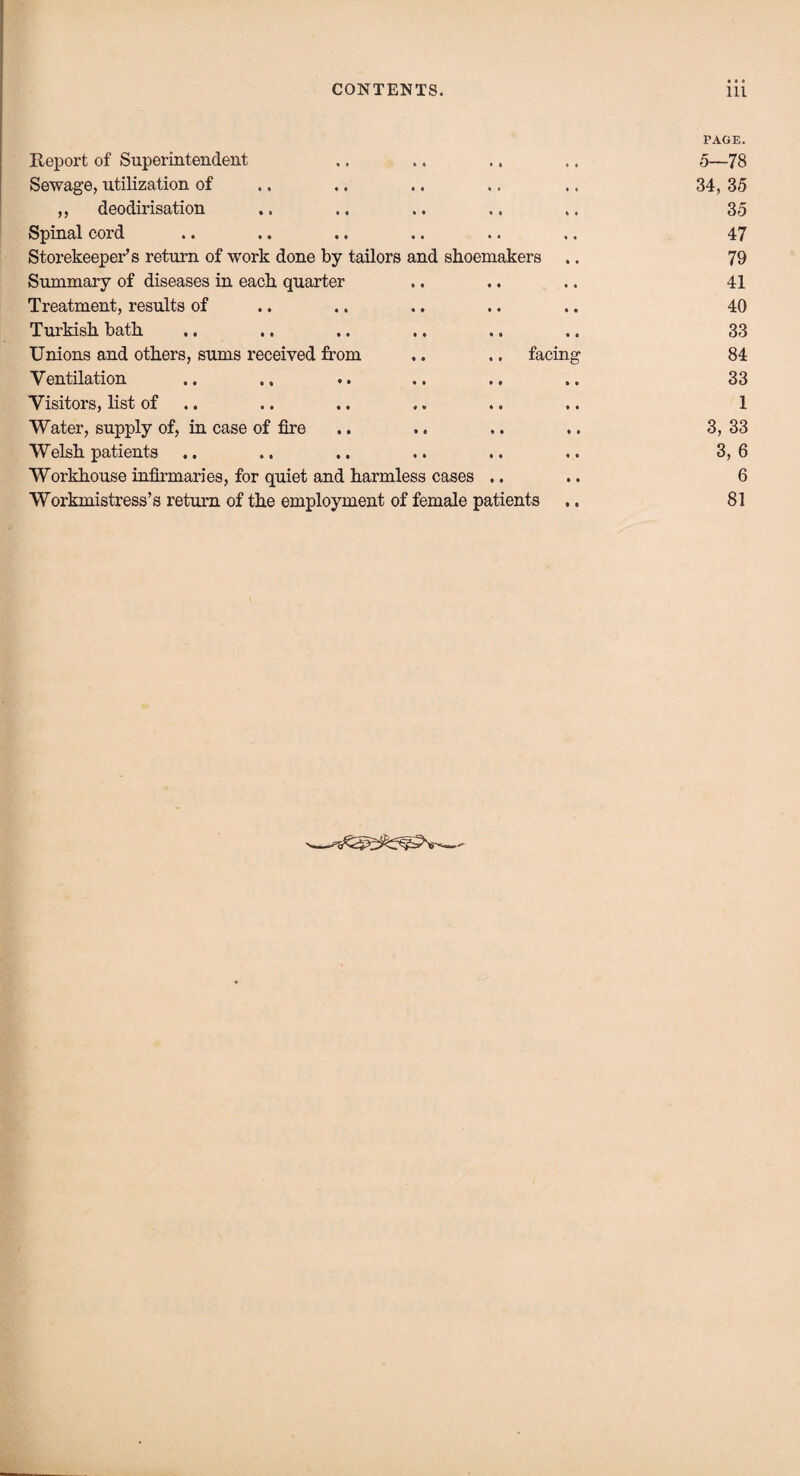 Report of Superintendent » » * • * ♦ PAGE. 5—78 Sewage, utilization of « « « • • • 34, 35 ,, deodirisation • • * « t i 35 Spinal cord • • * • * « 47 Storekeeper’s return of work done by tailors and shoemakers .. 79 Summary of diseases in each quarter • • 4 4 4 4 41 Treatment, results of • • • • « • 40 Turkish bath 1 t «3 • • 33 Unions and others, sums received from .. .. facing 84 Ventilation « • • » 4 4 33 Visitors, list of « « 4 3 4 4 1 Water, supply of, in case of fire • 4 4 4 4 4 3, 33 Welsh patients 4 4 4 4 4 4 3, 6 Workhouse infirmaries, for quiet and harmless cases .. 6 Workmistress’s return of the employment of female patients 81 V--