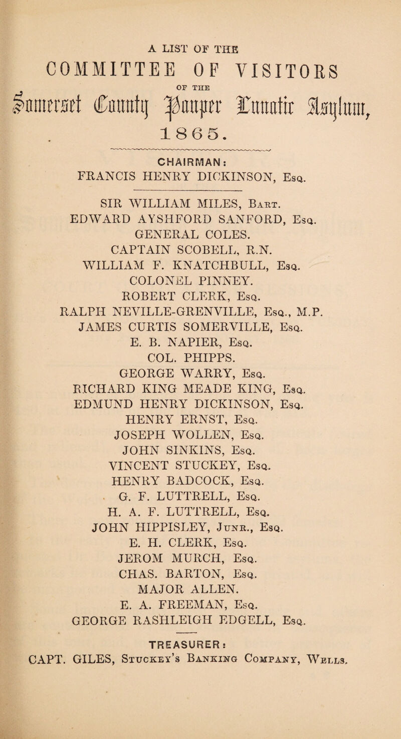 A LIST OF THE COMMITTEE OP VISITORS OP THE Inniersrt Cnuntij pauper Tiraafic Sbtjhtm, 1865. CHAIRMAN : FRANCIS HENRY DICKINSON, Esq. SIR WILLIAM MILES, Bakt. EDWARD AYSHFORD SANFORD, Esq. GENERAL COLES. CAPTAIN SCOBELL, R.N. WILLIAM F. KNATCHBULL, Esq. COLONEL PINNEY. ROBERT CLERK, Esq, RALPH NEYILLE-GRENVILLE, Esq., M.P. JAMES CURTIS SOMERVILLE, Esq. E. B. NAPIER, Esq. COL. PHIPPS. GEORGE WARRY, Esq. RICHARD KING MEADE KING, Esq. EDMUND HENRY DICKINSON, Esq. HENRY ERNST, Esq. JOSEPH WOLLEN, Esq. JOHN SINKINS, Esq. VINCENT STUCKEY, Esq. HENRY BADCOCK, Esq. G. F. LUTTRELL, Esq. H. A. F. LUTTRELL, Esq. JOHN HIPPISLEY, June., Esq. E. H. CLERK, Esq. JEROM MURCH, Esq. CPIAS. BARTON, Esq. MAJOR ALLEN. E. A. FREEMAN, Esq. GEORGE RASHLEIGIT EDGELL, Esq. TREASURER: CAPT. GILES, Stuckey’s Banking Company, Wells.