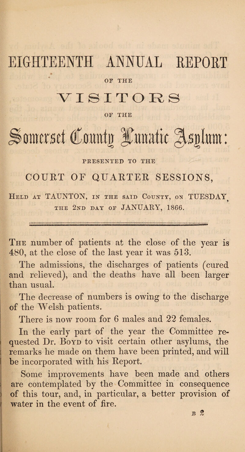 OF THE ■VISITORS OF THE Somerset Coiuifn yramtit osolunt: PRESENTED TO THE COURT OF QUARTER SESSIONS, Held at TAUNTON, in the said County, on TUESDAY the 2nd day oe JANUAPtY, 1866. The number of patients at the close of the year is 480, at the close of the last year it was 513. The admissions, the discharges of patients (cured and relieved), and the deaths have all been larger than usual. The decrease of numbers is owing to the discharge of the Welsh patients. There is now room for 6 males and 22 females. In the early part of the year the Committee re¬ quested Dr. Boyd to visit certain other asylums, the remarks he made on them have been printed, and will be incorporated with his Report. Some improvements have been made and others are contemplated by the Committee in consequence of this tour, and, in particular, a better provision of water in the event of fire. b 2