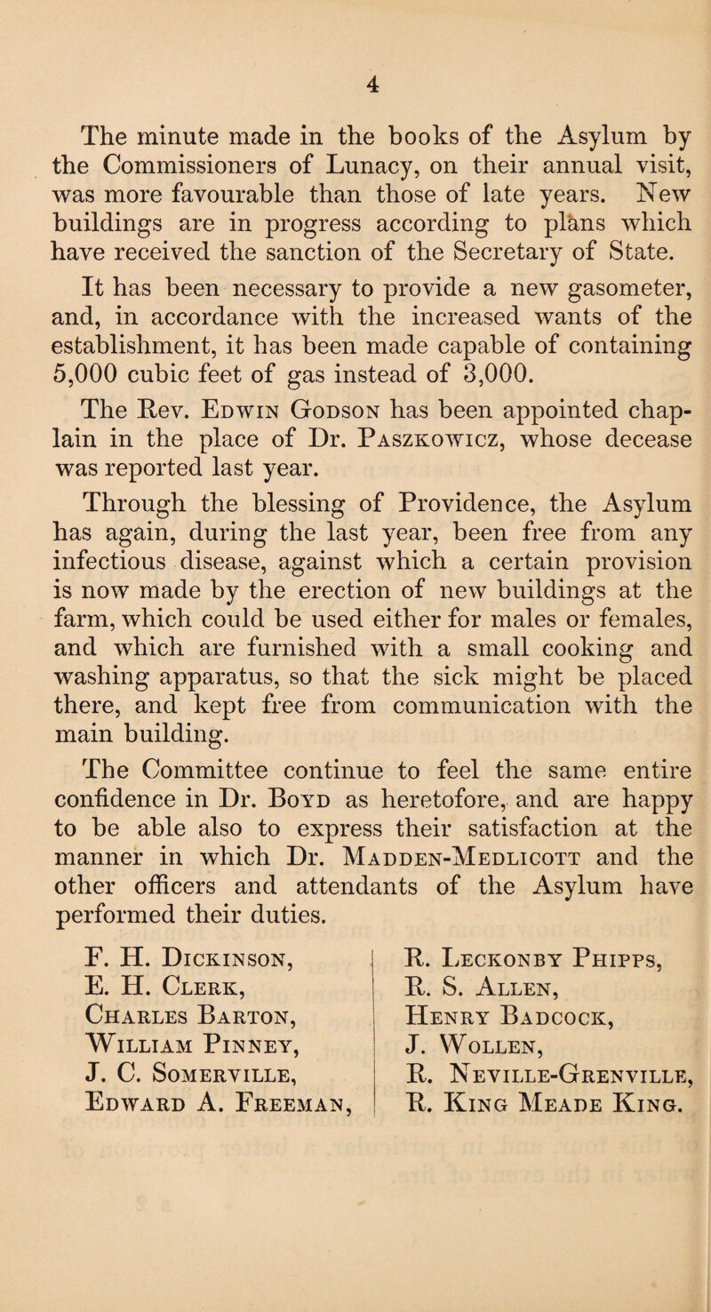 The minute made in the books of the Asylum by the Commissioners of Lunacy, on their annual visit, was more favourable than those of late years. New buildings are in progress according to plans which have received the sanction of the Secretary of State. It has been necessary to provide a new gasometer, and, in accordance with the increased wants of the establishment, it has been made capable of containing 5,000 cubic feet of gas instead of 3,000. The Lev. Edwin Godson has been appointed chap¬ lain in the place of Dr. Paszkowicz, whose decease was reported last year. Through the blessing of Providence, the Asylum has again, during the last year, been free from any infectious disease, against which a certain provision is now made by the erection of new buildings at the farm, which could be used either for males or females, and which are furnished with a small cooking and washing apparatus, so that the sick might be placed there, and kept free from communication with the main building. The Committee continue to feel the same entire confidence in Dr. Boyd as heretofore, and are happy to be able also to express their satisfaction at the manner in which Dr. Madden-Medlicott and the other officers and attendants of the Asylum have performed their duties. F. H. Dickinson, E. H. Clerk, Charles Barton, William Pinney, J. C. Somerville, Edward A. Freeman, L. Leckonby Phipps, L. S. Allen, Henry Badcock, J. WoLLEN, L. Neville-Grenville, L. King Meade King.