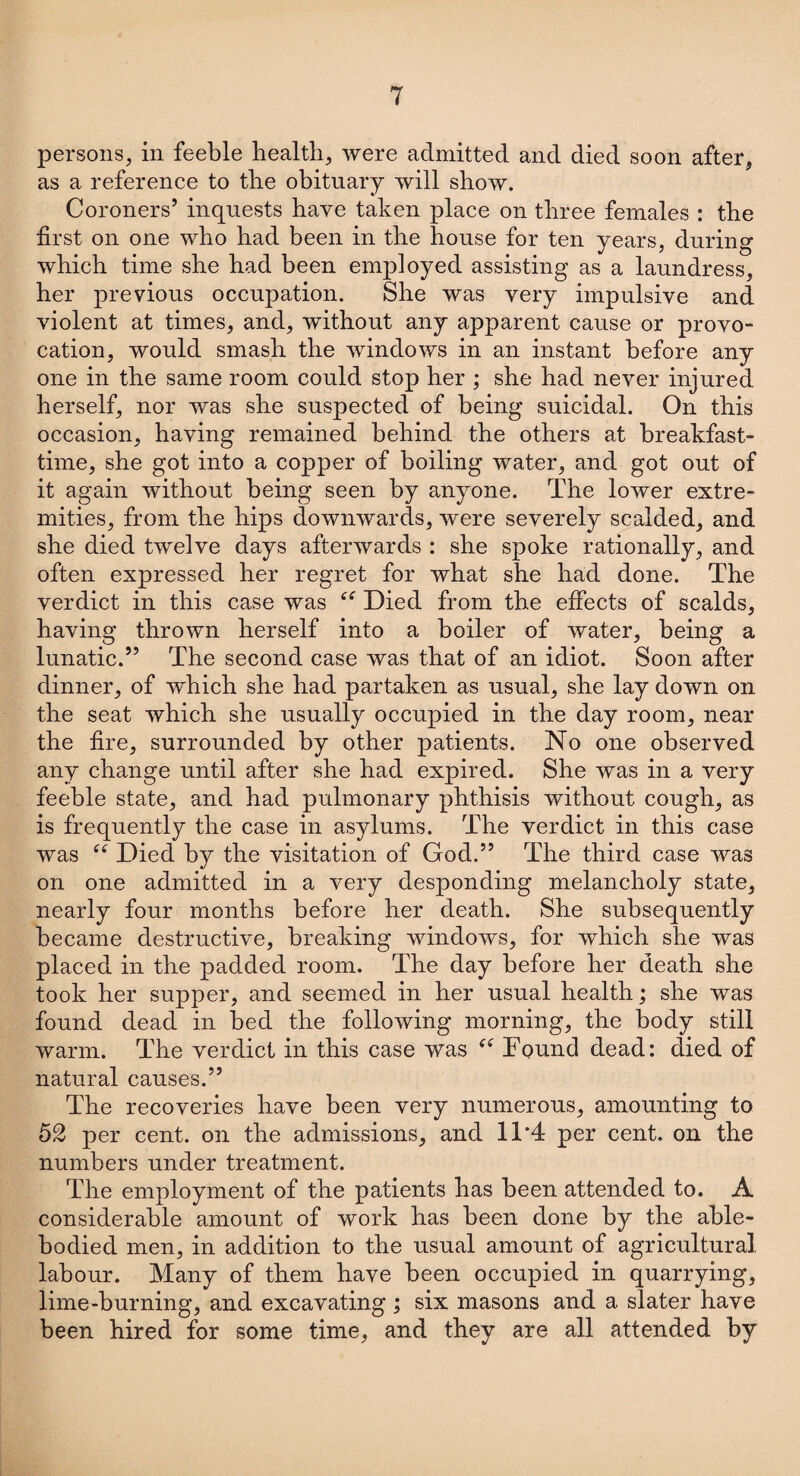 persons, in feeble health, were admitted and died soon after, as a reference to the obituary will show. Coroners’ inquests have taken place on three females : the first on one who had been in the house for ten years, during which time she had been employed assisting as a laundress, her previous occupation. She was very impulsive and violent at times, and, without any apparent cause or provo¬ cation, would smash the windows in an instant before any one in the same room could stop her ; she had never injured herself, nor was she suspected of being suicidal. On this occasion, having remained behind the others at breakfast¬ time, she got into a copper of boiling water, and got out of it again without being seen by anyone. The lower extre¬ mities, from the hips downwards, were severely scalded, and she died twelve days afterwards : she spoke rationally, and often expressed her regret for what she had done. The verdict in this case was Died from the effects of scalds, having thrown herself into a boiler of water, being a lunatic.” The second case was that of an idiot. Soon after dinner, of which she had partaken as usual, she lay down on the seat which she usually occupied in the day room, near the fire, surrounded by other patients. No one observed any change until after she had expired. She was in a very feeble state, and had pulmonary phthisis without cough, as is frequently the case in asylums. The verdict in this case was ee Died by the visitation of God.” The third case was on one admitted in a very desponding melancholy state, nearly four months before her death. She subsequently became destructive, breaking windows, for which she was placed in the padded room. The day before her death she took her supper, and seemed in her usual health; she was found dead in bed the following morning, the body still warm. The verdict in this case was “ Found dead: died of natural causes.” The recoveries have been very numerous, amounting to 52 per cent, on the admissions, and 11*4 per cent, on the numbers under treatment. The employment of the patients has been attended to. A considerable amount of work has been done by the able- bodied men, in addition to the usual amount of agricultural labour. Many of them have been occupied in quarrying, lime-burning, and excavating ; six masons and a slater have been hired for some time, and they are all attended by