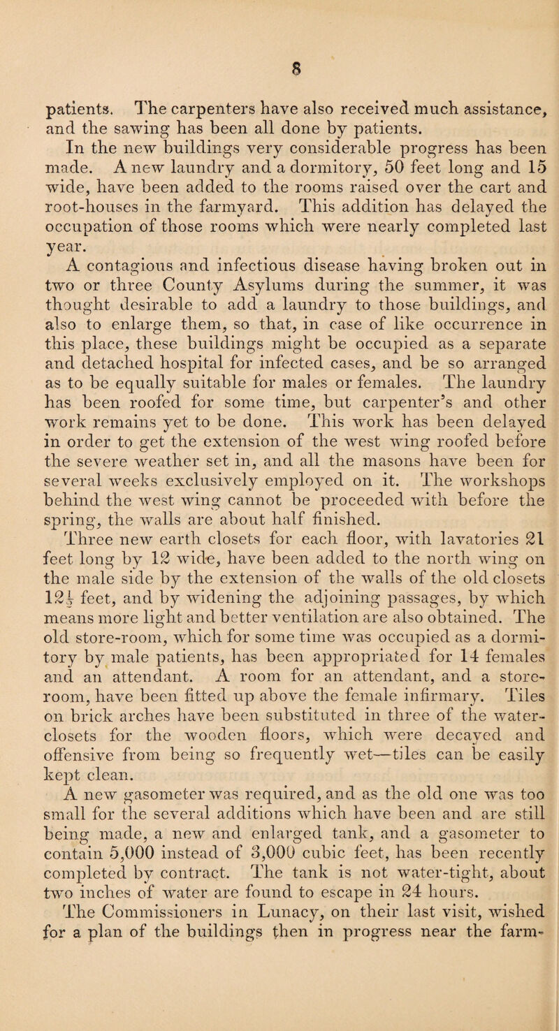 patients. The carpenters have also received much assistance, and the sawing has been all done by patients. In the new buildings very considerable progress has been made. Anew laundry and a dormitory, 50 feet long and 15 wide, have been added to the rooms raised over the cart and root-houses in the farmyard. This addition has delayed the occupation of those rooms which were nearly completed last year. A contagious and infectious disease having broken out in two or three County Asylums during the summer, it was thought desirable to add a laundry to those buildings, and also to enlarge them, so that, in case of like occurrence in this place, these buildings might be occupied as a separate and detached hospital for infected cases, and be so arranged as to be equally suitable for males or females. The laundry has been roofed for some time, but carpenter’s and other work remains yet to be done. This work has been delayed in order to get the extension of the west wing roofed before the severe weather set in, and all the masons have been for several weeks exclusively employed on it. The workshops behind the wTest wing cannot be proceeded with before the spring, the walls are about half finished. Three new earth closets for each floor, with lavatories 21 feet long by 12 wide, have been added to the north wing on the male side by the extension of the walls of the old closets 12k feet, and by widening the adjoining passages, by which means more light and better ventilation are also obtained. The old store-room, which for some time was occupied as a dormi¬ tory by male patients, has been appropriated for 14 females and an attendant. A room for an attendant, and a store¬ room, have been fitted up above the female infirmary. Tiles on brick arches have been substituted in three of the water- closets for the wooden floors, which were decayed and offensive from being so frequently wet—tiles can be easily kept clean. A new gasometer was required, and as the old one was too small for the several additions which have been and are still being made, a new and enlarged tank, and a gasometer to contain 5,000 instead of 3,000 cubic feet, has been recently completed by contract. The tank is not water-tight, about two inches of water are found to escape in 24 hours. The Commissioners in Lunacy, on their last visit, wished for a plan of the buildings then in progress near the farm-