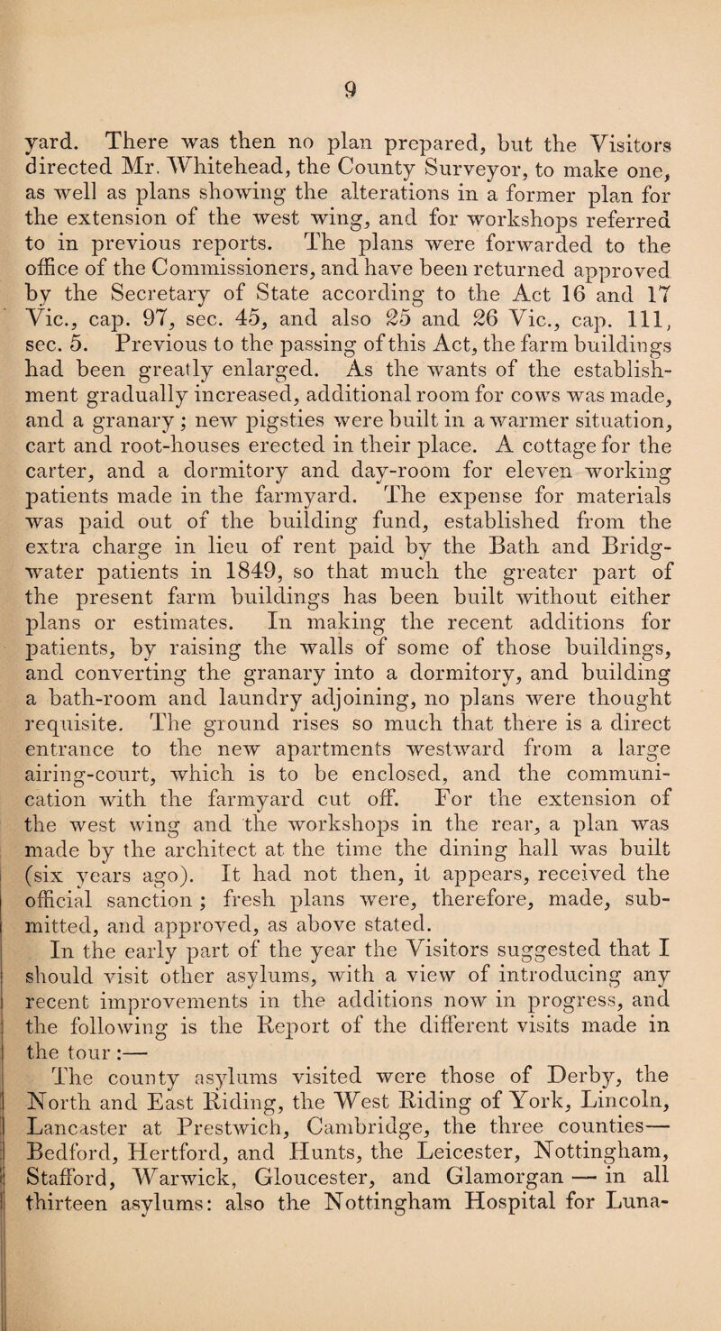 yard. There was then no plan prepared, but the Visitors directed Mr. Whitehead, the County Surveyor, to make one, as well as plans showing the alterations in a former plan for the extension of the west wing, and for workshops referred to in previous reports. The plans were forwarded to the office of the Commissioners, and have been returned approved by the Secretary of State according to the Act 16 and IT Vic., cap. 97, sec. 45, and also 25 and 26 Vic., cap. Ill, sec. 5. Previous to the passing of this Act, the farm buildings had been greatly enlarged. As the wants of the establish¬ ment gradually increased, additional room for cows was made, and a granary ; new pigsties were built in a warmer situation, cart and root-houses erected in their place. A cottage for the carter, and a dormitory and day-room for eleven working patients made in the farmyard. The expense for materials was paid out of the building fund, established from the extra charge in lieu of rent paid by the Bath and Bridg¬ water patients in 1849, so that much the greater part of the present farm buildings has been built without either plans or estimates. In making the recent additions for patients, by raising the walls of some of those buildings, and converting the granary into a dormitory, and building a bath-room and laundry adjoining, no plans were thought requisite. The ground rises so much that there is a direct entrance to the new apartments westward from a large airing-court, which is to be enclosed, and the communi¬ cation with the farmyard cut off. For the extension of the west wing and the workshops in the rear, a plan was made by the architect at the time the dining hall was built (six years ago). It had not then, it appears, received the official sanction; fresh plans were, therefore, made, sub¬ mitted, and approved, as above stated. In the early part of the year the Visitors suggested that I should visit other asylums, with a view of introducing any recent improvements in the additions now in progress, and the following is the Report of the different visits made in the tour :— The county asylums visited were those of Derby, the North and East Riding, the West Riding of York, Lincoln, I Lancaster at Prestwich, Cambridge, the three counties— Bedford, Hertford, and Hunts, the Leicester, Nottingham, Stafford, Warwick, Gloucester, and Glamorgan — in all thirteen asylums: also the Nottingham Hospital for Luna-