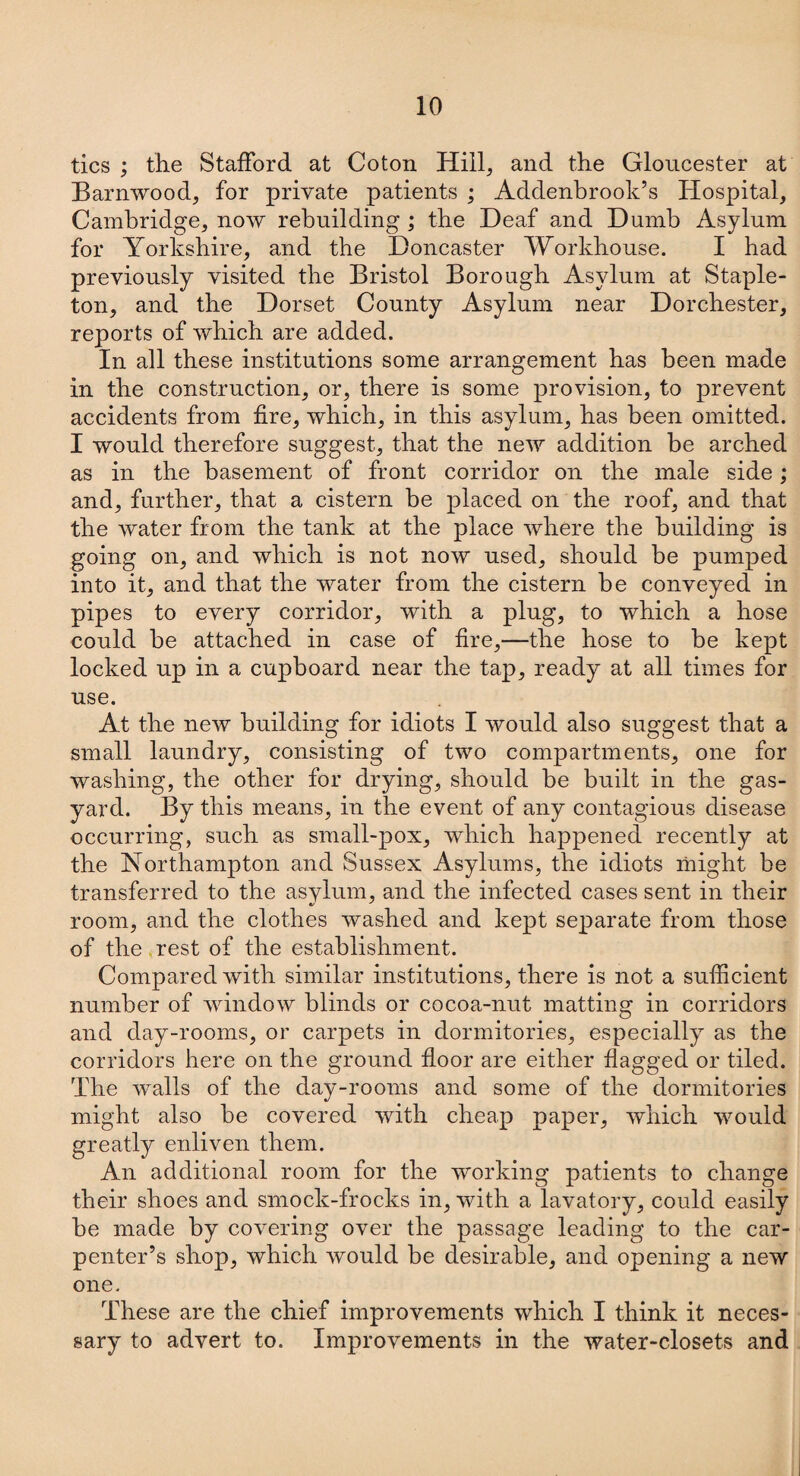 tics ; the Stafford at Coton Hill, and the Gloucester at Barnwood, for private patients ; Addenbrook’s Hospital, Cambridge, now rebuilding ; the Deaf and Dumb Asylum for Yorkshire, and the Doncaster Workhouse. I had previously visited the Bristol Borough Asylum at Staple- ton, and the Dorset County Asylum near Dorchester, reports of which are added. In all these institutions some arrangement has been made in the construction, or, there is some provision, to prevent accidents from fire, which, in this asylum, has been omitted. I would therefore suggest, that the new addition be arched as in the basement of front corridor on the male side; and, further, that a cistern be placed on the roof, and that the water from the tank at the place where the building is going on, and which is not now used, should be pumped into it, and that the water from the cistern be conveyed in pipes to every corridor, with a plug, to which a hose could be attached in case of fire,—the hose to be kept locked up in a cupboard near the tap, ready at all times for use. At the new building for idiots I would also suggest that a small laundry, consisting of two compartments, one for washing, the other for drying, should be built in the gas- yard. By this means, in the event of any contagious disease occurring, such as small-pox, which happened recently at the Northampton and Sussex Asylums, the idiots might be transferred to the asylum, and the infected cases sent in their room, and the clothes washed and kept separate from those of the rest of the establishment. Compared with similar institutions, there is not a sufficient number of window blinds or cocoa-nut matting in corridors and day-rooms, or carpets in dormitories, especially as the corridors here on the ground floor are either flagged or tiled. The walls of the day-rooms and some of the dormitories might also be covered with cheap paper, which would greatly enliven them. An additional room for the working patients to change their shoes and smock-frocks in, with a lavatory, could easily be made by covering over the passage leading to the car¬ penter’s shop, which would be desirable, and opening a new one. These are the chief improvements which I think it neces¬ sary to advert to. Improvements in the water-closets and