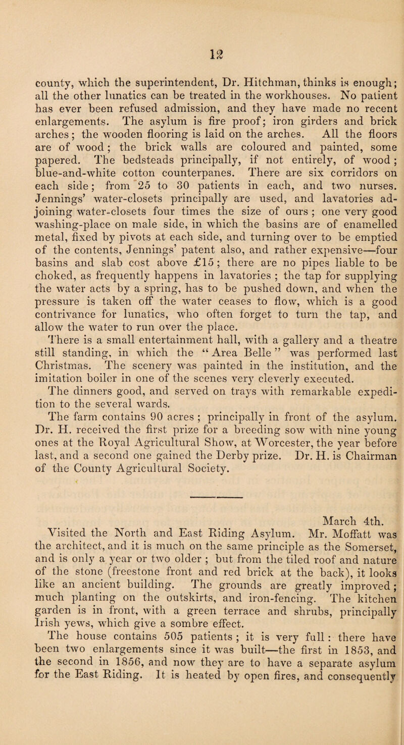 county, which the superintendent, Dr. Hitchman, thinks is enough; all the other lunatics can be treated in the workhouses. No patient has ever been refused admission, and they have made no recent enlargements. The asylum is fire proof; iron girders and brick arches; the wooden flooring is laid on the arches. All the floors are of wood; the brick walls are coloured and painted, some papered. The bedsteads principally, if not entirely, of wood ; blue-and-white cotton counterpanes. There are six corridors on each side; from 25 to 30 patients in each, and two nurses. Jennings’ water-closets principally are used, and lavatories ad¬ joining water-closets four times the size of ours ; one very good washing-place on male side, in which the basins are of enamelled metal, fixed by pivots at each side, and turning over to be emptied of the contents, Jennings’ patent also, and rather expensive—four basins and slab cost above £15 ; there are no pipes liable to be choked, as frequently happens in lavatories ; the tap for supplying the water acts by a spring, has to be pushed down, and when the pressure is taken off the water ceases to flow, which is a good contrivance for lunatics, who often forget to turn the tap, and allow the water to run over the place. There is a small entertainment hall, with a gallery and a theatre still standing, in which the “ Area Belle ” was performed last Christmas. The scenery was painted in the institution, and the imitation boiler in one of the scenes very cleverly executed. The dinners good, and served on trays with remarkable expedi¬ tion to the several wards. The farm contains 90 acres ; principally in front of the asylum. Dr. H. received the first prize for a breeding sow with nine young ones at the Royal Agricultural Show, at Worcester, the year before last, and a second one gained the Derby prize. Dr. H. is Chairman of the County Agricultural Society. March 4th. Visited the North and East Riding Asylum. Mr. Moffatt was the architect, and it is much on the same principle as the Somerset, and is only a year or two older ; but from the tiled roof and nature of the stone (freestone front and red brick at the back), it looks like an ancient building. The grounds are greatly improved; much planting on the outskirts, and iron-fencing. The kitchen garden is in front, with a green terrace and shrubs, principally Irish yews, which give a sombre effect. The house contains 505 patients ; it is very full : there have been two enlargements since it was built—the first in 1853, and the second in 1856, and now they are to have a separate asylum for the East Riding. It is heated by open fires, and consequently