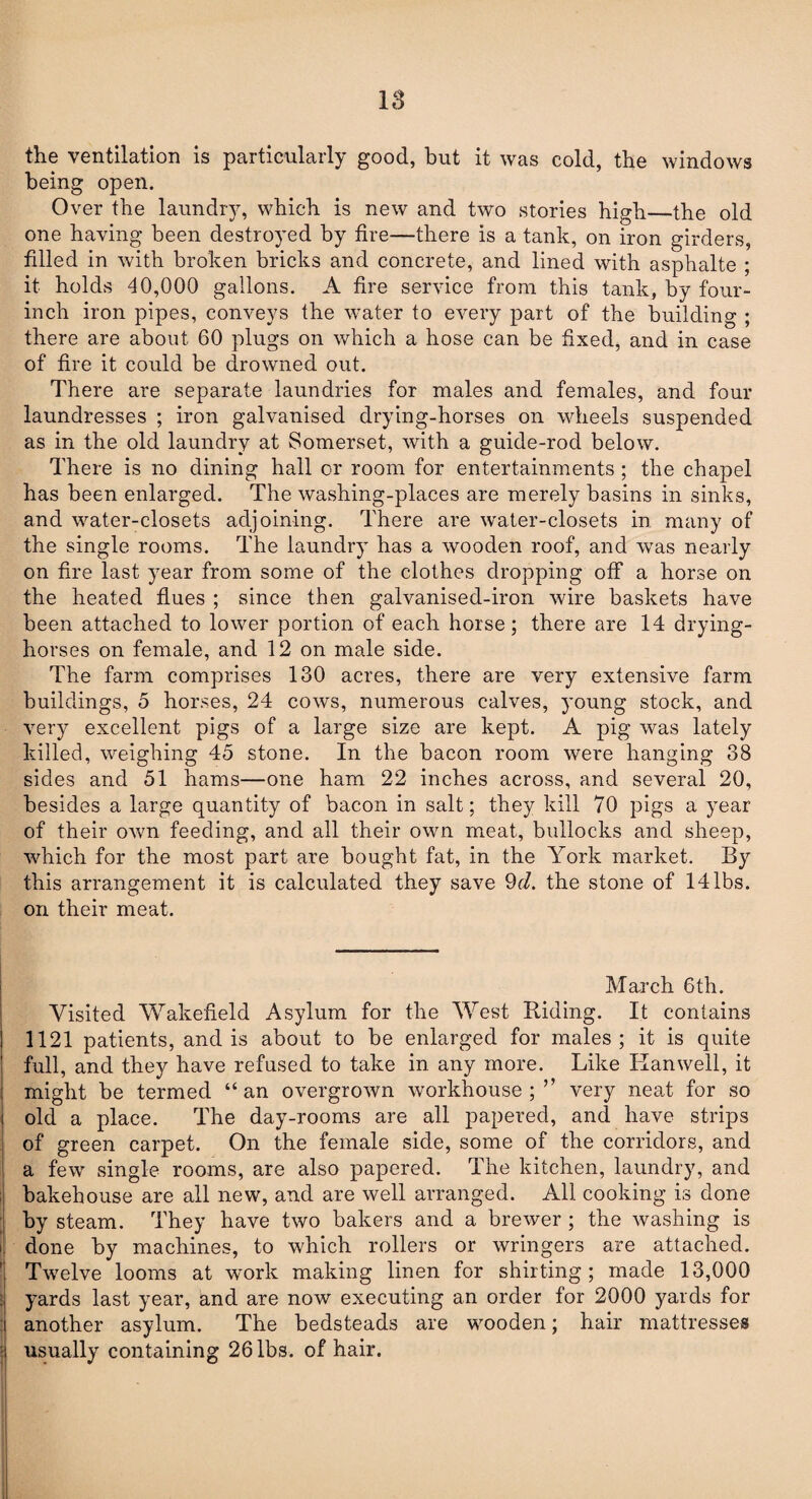 18 the ventilation is particularly good, but it was cold, the windows being open. Over the laundry, which is new and two stories high—the old one having been destroyed by fire—there is a tank, on iron girders, filled in with broken bricks and concrete, and lined with asphalte ; it holds 40,000 gallons. A fire service from this tank, by four- inch iron pipes, conveys the water to every part of the building ; there are about 60 plugs on which a hose can be fixed, and in case of fire it could be drowned out. There are separate laundries for males and females, and four laundresses ; iron galvanised drying-horses on wheels suspended as in the old laundry at Somerset, with a guide-rod below. There is no dining hall or room for entertainments ; the chapel has been enlarged. The washing-places are merely basins in sinks, and water-closets adjoining. There are water-closets in many of the single rooms. The laundry has a wooden roof, and was nearly on fire last year from some of the clothes dropping off a horse on the heated flues ; since then galvanised-iron wire baskets have been attached to lower portion of each horse; there are 14 drying- horses on female, and 12 on male side. The farm comprises 130 acres, there are very extensive farm buildings, 5 horses, 24 cows, numerous calves, young stock, and very excellent pigs of a large size are kept. A pig was lately killed, weighing 45 stone. In the bacon room were hanging 38 sides and 51 hams—one ham 22 inches across, and several 20, besides a large quantity of bacon in salt; they kill 70 pigs a year of their own feeding, and all their own meat, bullocks and sheep, which for the most part are bought fat, in the York market. By this arrangement it is calculated they save 9f/. the stone of 14lbs. on their meat. March 6th. Visited Wakefield Asylum for the West Riding. It contains 1121 patients, and is about to be enlarged for males; it is quite full, and they have refused to take in any more. Like Kanwell, it might be termed “ an overgrown workhouse ; ” very neat for so old a place. The day-rooms are all papered, and have strips of green carpet. On the female side, some of the corridors, and a few single rooms, are also papered. The kitchen, laundry, and bakehouse are all new, and are well arranged. All cooking is done by steam. They have two bakers and a brewer; the washing is done by machines, to which rollers or wringers are attached. Twelve looms at work making linen for shirting; made 13,000 yards last year, and are now executing an order for 2000 yards for another asylum. The bedsteads are wooden; hair mattresses usually containing 26 lbs. of hair.