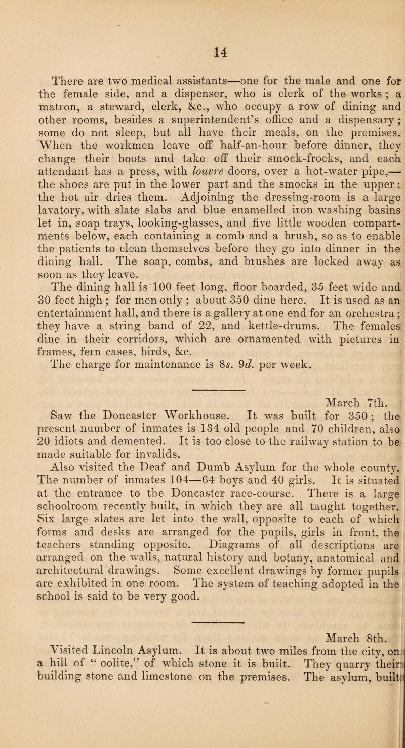 There are two medical assistants—one for the male and one for the female side, and a dispenser, who is clerk of the works ; a matron, a steward, clerk, &c., who occupy a row of dining and other rooms, besides a superintendent’s office and a dispensary ; some do not sleep, but ail have their meals, on the premises. When the workmen leave off half-an-hour before dinner, they change their boots and take off their smock-frocks, and each attendant has a press, with louvre doors, over a hot-water pipe,— the shoes are put in the lower part and the smocks in the upper : the hot air dries them. Adjoining the dressing-room is a large lavatory, with slate slabs and blue enamelled iron washing basins let in, soap trays, looking-glasses, and five little wooden compart¬ ments below, each containing a comb and a brush, so as to enable the patients to clean themselves before they go into dinner in the dining hall. The soap, combs, and brushes are locked away as soon as they leave. The dining hall is 100 feet long, floor boarded, 35 feet wide and 30 feet high ; for men only ; about 350 dine here. It is used as an entertainment hall, and there is a gallery at one end for an orchestra ; they have a string band of 22, and kettle-drums. The females dine in their corridors, which are ornamented with pictures in frames, fern cases, birds, &c. The charge for maintenance is 8s. 9d. per week. March 7th. Saw the Doncaster Workhouse. It was built for 350 ; the present number of inmates is 134 old people and 70 children, also 20 idiots and demented. It is too close to the railway station to be made suitable for invalids. Also visited the Deaf and Dumb Asylum for the whole county. The number of inmates 104—64 boys and 40 girls. It is situated at the entrance to the Doncaster race-course. There is a large schoolroom recently built, in which they are all taught together. Six large slates are let into the wall, opposite to each of which forms and desks are arranged for the pupils, girls in front, the teachers standing opposite. Diagrams of all descriptions are arranged on the walls, natural history and botany, anatomical and architectural drawings. Some excellent drawings by former pupils are exhibited in one room. The system of teaching adopted in the school is said to be very good. March 8th. Visited Lincoln Asylum. It is about two miles from the city, on; a hill of “ oolite,” of which stone it is built. They quarry their: building stone and limestone on the premises. The asylum, builtr
