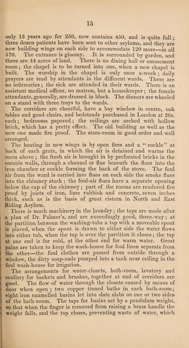 only 13 years ago for 250, now contains 450, and is quite full; three dozen patients have been sent to other asylums, and they are now building wings on each side to accommodate 120 more—in all 570. The entrance is gloomy. It is surrounded by garden, and there are 44 acres of land. There is no dining hall or amusement room; the chapel is to be turned into one, when a new chapel is built. The worship in the chapel is only once a-week; daily prayers are read by attendants in the different wards. There are no infirmaries ; the sick are attended in their wards. There is an assistant medical officer, no matron, but a housekeeper; the female attendants, generally, are dressed in black. The dinners are wheeled on a stand with three trays to the wards. The corridors are cheerful, have a bay window in centre, oak tables and good chairs, and bedsteads purchased in London at 26-s. each; bedrooms papered ; the ceilings are arched with hollow brick, which has a pretty effect. The old building as well as the new one made fire proof. The store-room in good order and well arranged. The heating in new wings is by open fires and a “ cockle” at back of each grate, in which the air is detained and warms the room above ; the fresh air is brought in by perforated bricks in the outside walls, through a channel or flue beneath the floor into the iron chamber or cockle forming the back of the stove. The foul air from the ward is carried into flues on each side the smoke flues into the chimney stack ; the foul-air flues have a separate opening below the cap of the chimney; part of the rooms are rendered fire proof by joists of iron, lime rubbish and concrete, seven inches thick, such as is the basis of great cistern in North and East Riding Asylum. There is much machinery in the laundry; the taps are made after a plan of Dr. Palmer’s, and are exceedingly good, three-way; at the partition between the washing-tubs a tap with a moveable spout is placed, when the spout is drawn to either side the water flows into either tub, when the tap is over the partition it closes; the tap at one end is for cold, at the other end for warm water. Great pains are taken to keep the wash-house for foul linen separate from the other—the foul clothes are passed from outside through a window, the dirty soap-suds pumped into a tank near ceiling in the foul wash-house for irrigation. The arrangements for water-closets, bath-room, lavatory and scullery for baskets and brushes, together at end of corridors are good. The flow of water through the closets caused by means of door when open ; two copper tinned baths in each bath-room; eight iron enamelled basins let into slate slabs on one or two sides of the bath-room. The taps for basins act by a pendulum weight, so that when the finger is removed from raising a brass handle the weight falls, and the tap closes, preventing waste of water, which