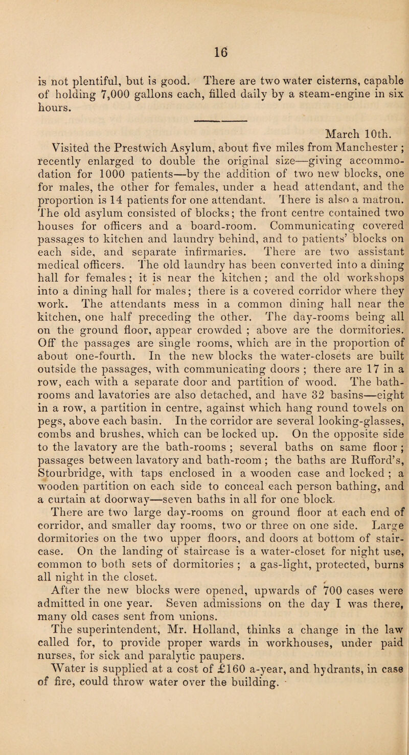 is not plentiful, but is good. There are two water cisterns, capable of holding 7,000 gallons each, filled daily by a steam-engine in six hours. March 10th. Visited the Prestwich Asylum, about five miles from Manchester ; recently enlarged to double the original size—giving accommo¬ dation for 1000 patients—by the addition of two new blocks, one for males, the other for females, under a head attendant, and the proportion is 14 patients for one attendant. There is also a matron. The old asylum consisted of blocks; the front centre contained two houses for officers and a board-room. Communicating covered passages to kitchen and laundry behind, and to patients’ blocks on each side, and separate infirmaries. There are two assistant medical officers. The old laundry has been converted into a dining hall for females ; it is near the kitchen ; and the old workshops into a dining hall for males; there is a covered corridor where they work. The attendants mess in a common dining hall near the kitchen, one half preceding the other. The day-rooms being all on the ground floor, appear crowded ; above are the dormitories. Off the passages are single rooms, which are in the proportion of about one-fourth. In the new blocks the water-closets are built outside the passages, with communicating doors ; there are 17 in a row, each with a separate door and partition of wood. The bath¬ rooms and lavatories are also detached, and have 32 basins—eight in a row, a partition in centre, against which hang round towels on pegs, above each basin. In the corridor are several looking-glasses, combs and brushes, which can be locked up. On the opposite side to the lavatory are the bath-rooms ; several baths on same floor ; passages between lavatory and bath-room ; the baths are Rufford’s, Stourbridge, with taps enclosed in a wooden case and locked ; a wooden partition on each side to conceal each person bathing, and a curtain at doorway—seven baths in all for one block. There are two large day-rooms on ground floor at each end of corridor, and smaller day rooms, two or three on one side. Large dormitories on the two upper floors, and doors at bottom of stair¬ case. On the landing of staircase is a water-closet for night use, common to both sets of dormitories ; a gas-light, protected, burns all night in the closet. After the new blocks were opened, upwards of 700 cases were admitted in one year. Seven admissions on the day I was there, many old cases sent from unions. The superintendent, Mr. Holland, thinks a change in the law called for, to provide proper wards in workhouses, under paid nurses, for sick and paralytic paupers. Water is supplied at a cost of £160 a-year, and hydrants, in case of fire, could throw water over the building. -