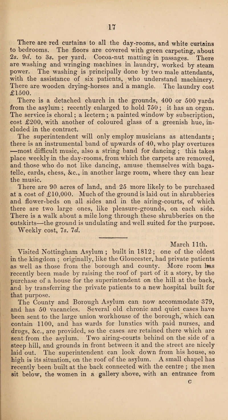 IT There are red curtains to all the day-rooms, and white curtains to bedrooms. The floors are covered with green carpeting, about 25. 9d. to 35. per yard. Cocoa-nut matting in passages. There are washing and wringing machines in laundry, worked by steam power. The washing is principally done by two male attendants, with the assistance of six patients, who understand machinery. There are wooden drying-horses and a mangle, The laundry cost £1500. There is a detached church in the grounds, 400 or 500 yards from the asylum ; recently enlarged to hold 750 ; it has an organ. The service is choral; a lectern ; a painted window by subscription, cost £200, with another of coloured glass of a greenish hue, in¬ cluded in the contract. The superintendent will only employ musicians as attendants ; there is an instrumental band of upwards of 40, who play overtures —most difficult music, also a string band for dancing ; this takes place weekly in the day-rooms, from which the carpets are removed, and those who do not like dancing, amuse themselves with baga¬ telle, cards, chess, kc., in another large room, where they can hear the music. There are 90 acres of land, and 25 more likely to be purchased at a cost of £10,000. Much of the ground is laid out in shrubberies and flower-beds on all sides and in the airing-courts, of which there are two large ones, like pleasure-grounds, on each side. There is a walk about a mile long through these shrubberies on the outskirts—the ground is undulating and well suited for the purpose. Weekly cost, 7s. 7d. March 11th. Visited Nottingham Asylum ; built in 1812; one of the oldest in the kingdom ; originally, like the Gloucester, had private patients as well as those from the borough and county. More room has recently been made by raising the roof of part of it a story, by the purchase of a house for the superintendent on the hill at the back, and by transferring the private patients to a new hospital built for that purpose. The County and Borough Asylum can now accommodate 379, and has 50 vacancies. Several old chronic and quiet cases have been sent to the large union workhouse of the borough, which can contain 1100, and has wards for lunatics with paid nurses, and drugs, kc., are provided, so the cases are retained there which are sent from the asylum. Two airing-courts behind on the side of a steep hill, and grounds in front between it and the street are nicely laid out. The superintendent can look down from his house, so high is its situation, on the roof of the asylum. A small chapel has recently been built at the back connected with the centre ; the men sit below, the women in a gallery above, with an entrance from c