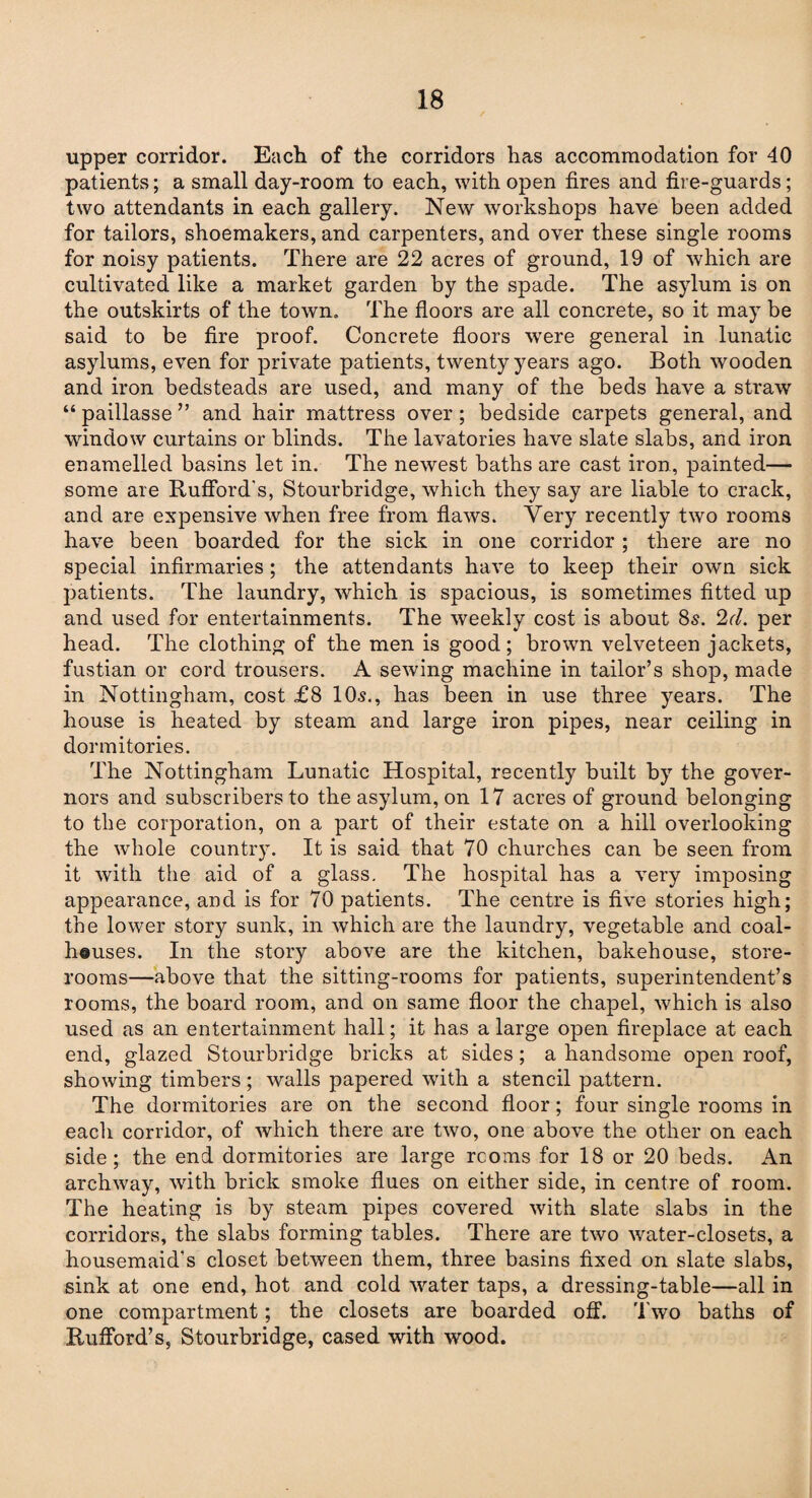 upper corridor. Each of the corridors has accommodation for 40 patients; a small day-room to each, with open fires and fire-guards; two attendants in each gallery. New workshops have been added for tailors, shoemakers, and carpenters, and over these single rooms for noisy patients. There are 22 acres of ground, 19 of which are cultivated like a market garden by the spade. The asylum is on the outskirts of the town. The floors are all concrete, so it may be said to be fire proof. Concrete floors were general in lunatic asylums, even for private patients, twenty years ago. Both wooden and iron bedsteads are used, and many of the beds have a straw “ paillasse ” and hair mattress over; bedside carpets general, and window curtains or blinds. The lavatories have slate slabs, and iron enamelled basins let in. The newest baths are cast iron, painted— some are Rufford's, Stourbridge, which they say are liable to crack, and are expensive when free from flaws. Very recently two rooms have been boarded for the sick in one corridor ; there are no special infirmaries; the attendants have to keep their own sick patients. The laundry, which is spacious, is sometimes fitted up and used for entertainments. The weekly cost is about 85. 2cl. per head. The clothing of the men is good; brown velveteen jackets, fustian or cord trousers. A sewing machine in tailor’s shop, made in Nottingham, cost £8 10s., has been in use three years. The house is heated by steam and large iron pipes, near ceiling in dormitories. The Nottingham Lunatic Hospital, recently built by the gover¬ nors and subscribers to the asylum, on 17 acres of ground belonging to the corporation, on a part of their estate on a hill overlooking the whole country. It is said that 70 churches can be seen from it with the aid of a glass. The hospital has a very imposing appearance, and is for 70 patients. The centre is five stories high; the lower story sunk, in which are the laundry, vegetable and coal- heuses. In the story above are the kitchen, bakehouse, store¬ rooms—above that the sitting-rooms for patients, superintendent’s rooms, the board room, and on same floor the chapel, which is also used as an entertainment hall; it has a large open fireplace at each end, glazed Stourbridge bricks at sides; a handsome open roof, showing timbers; walls papered with a stencil pattern. The dormitories are on the second floor; four single rooms in each corridor, of which there are two, one above the other on each side; the end dormitories are large rcoms for 18 or 20 beds. An archway, with brick smoke flues on either side, in centre of room. The heating is by steam pipes covered with slate slabs in the corridors, the slabs forming tables. There are two water-closets, a housemaid’s closet between them, three basins fixed on slate slabs, sink at one end, hot and cold water taps, a dressing-table—all in one compartment; the closets are boarded off. Two baths of Rufford’s, Stourbridge, cased with wood.