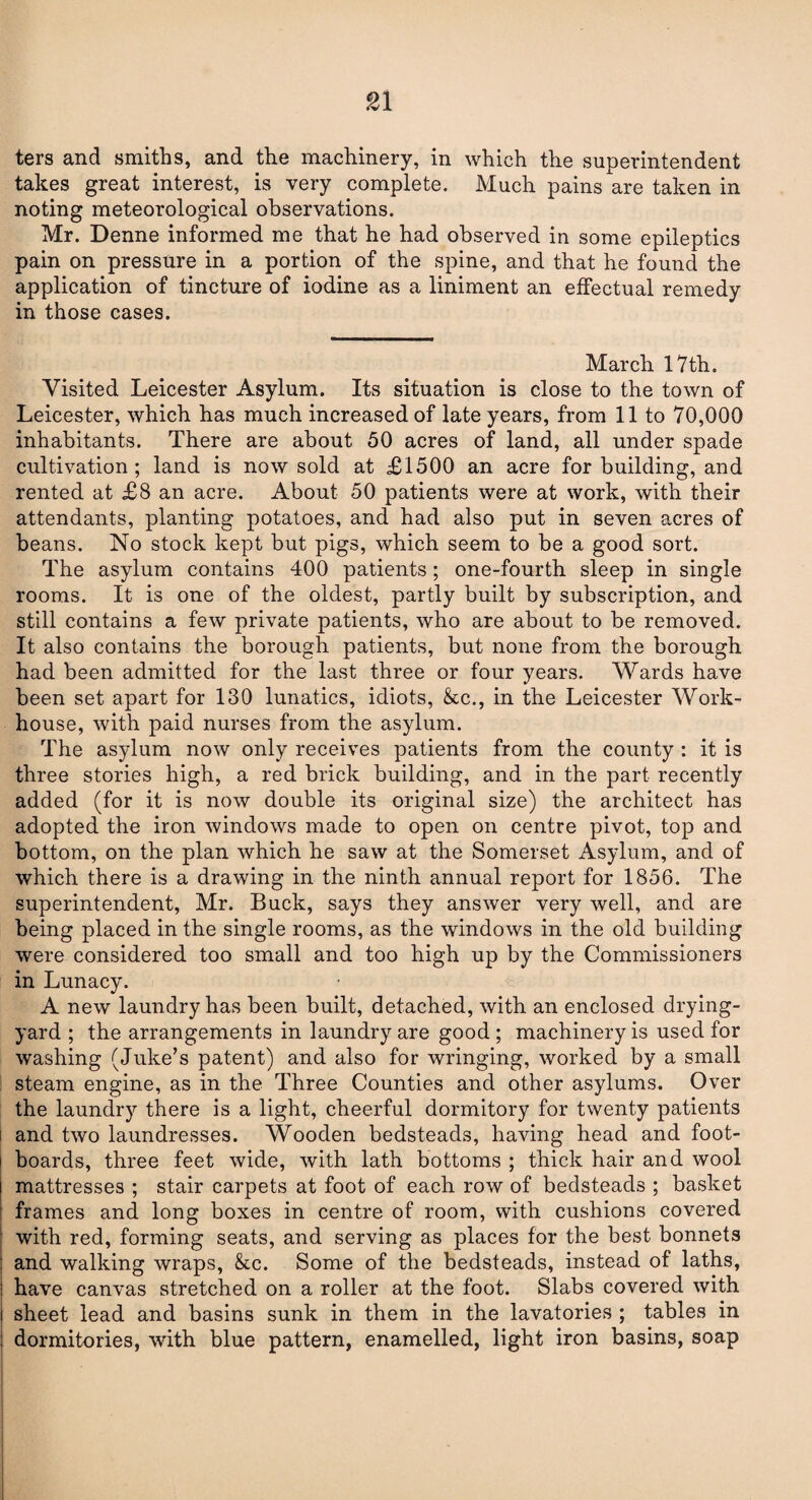 ters and smiths, and the machinery, in which the superintendent takes great interest, is very complete. Much pains are taken in noting meteorological observations. Mr. Denne informed me that he had observed in some epileptics pain on pressure in a portion of the spine, and that he found the application of tincture of iodine as a liniment an effectual remedy in those cases. March 17th. Visited Leicester Asylum. Its situation is close to the town of Leicester, which has much increased of late years, from 11 to 70,000 inhabitants. There are about 50 acres of land, all under spade cultivation; land is now sold at £1500 an acre for building, and rented at £8 an acre. About 50 patients were at work, with their attendants, planting potatoes, and had also put in seven acres of beans. No stock kept but pigs, which seem to be a good sort. The asylum contains 400 patients; one-fourth sleep in single rooms. It is one of the oldest, partly built by subscription, and still contains a few private patients, who are about to be removed. It also contains the borough patients, but none from the borough had been admitted for the last three or four years. Wards have been set apart for 130 lunatics, idiots, &c., in the Leicester Work- house, with paid nurses from the asylum. The asylum now only receives patients from the county : it is three stories high, a red brick building, and in the part recently added (for it is now double its original size) the architect has adopted the iron windows made to open on centre pivot, top and bottom, on the plan which he saw at the Somerset Asylum, and of which there is a drawing in the ninth annual report for 1856. The superintendent, Mr. Buck, says they answer very well, and are being placed in the single rooms, as the windows in the old building were considered too small and too high up by the Commissioners in Lunacy. A new laundry has been built, detached, with an enclosed drying- yard ; the arrangements in laundry are good ; machinery is used for washing (Juke’s patent) and also for wringing, worked by a small steam engine, as in the Three Counties and other asylums. Over the laundry there is a light, cheerful dormitory for twenty patients and two laundresses. Wooden bedsteads, having head and foot¬ boards, three feet wide, with lath bottoms ; thick hair and wool mattresses ; stair carpets at foot of each row of bedsteads ; basket frames and long boxes in centre of room, with cushions covered with red, forming seats, and serving as places for the best bonnets and walking wraps, &c. Some of the bedsteads, instead of laths, have canvas stretched on a roller at the foot. Slabs covered with sheet lead and basins sunk in them in the lavatories ; tables in dormitories, with blue pattern, enamelled, light iron basins, soap