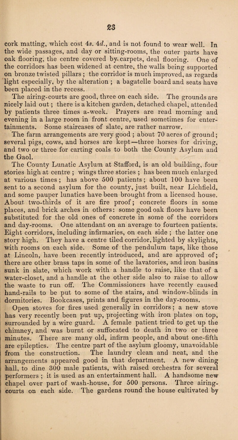 cork matting, which cost 4,s. 4r/., and is not found to wear well. In the wide passages, and day or sitting-rooms, the outer parts have oak flooring, the centre covered bw.carpets, deal flooring. One of the corridors has been widened at centre, the walls being supported on bronze twisted pillars ; the corridor is much improved, as regards light especially, by the alteration ; a bagatelle board and seats have been placed in the recess. The airing- courts are good, three on each side. The grounds are nicely laid out; there is a kitchen garden, detached chapel, attended by patients three times a-week. Prayers are read morning and evening in a large room in front centre, used sometimes for enter¬ tainments. Some staircases of slate, are rather narrow. The farm arrangements are very good ; about 70 acres of ground; several pigs, cows, and horses are kept-—three horses for driving, and two or three for carting coals to both the County Asylum and the Gaol. The County Lunatic Asylum at Stafford, is an old building, four stories high at centre ; wings three stories ; has been much enlarged at various times; has above 500 patients; about 100 have been sent to a second asylum for the county, just built, near Lichfield, and some pauper lunatics have been brought from a licensed house. About two-thirds of it are fire proof; concrete floors in some places, and brick arches in others: some good oak floors have been substituted for the old ones of concrete in some of the corridors and day-rooms. One attendant on an average to fourteen patients. Eight corridors, including infirmaries, on each side ; the latter one story high. They have a centre tiled corridor, lighted by skylights, with rooms on each side. Some of the pendulum taps, like those at Lincoln, have been recently introduced, and are approved of; there are other brass taps in some of the lavatories, and iron basins sunk in slate, which work with a handle to raise, like that of a water-closet, and a handle at the other side also to raise to allow the waste to run off. The Commissioners have recently caused hand-rails to be put to some of the stairs, and window-blinds in dormitories. Bookcases, prints and figures in the day-rooms. Open stoves for fires used generally in corridors; a new stove has very recently been put up, projecting with iron plates on top, surrounded by a wire guard. A female patient tried to get up the chimney, and was burnt or suffocated to death in two or three minutes. There are many old, infirm people, and about one-fifth are epileptics. The centre part of the asylum gloomy, unavoidable from the construction. The laundry clean and neat, and the arrangements appeared good in that department. A new dining hall, to dine 300 male patients, with raised orchestra for several performers ; it is used as an entertainment hall. A handsome new chapel over part of wash-house, for 500 persons. Three airing- courts on each side. The gardens round the house cultivated by