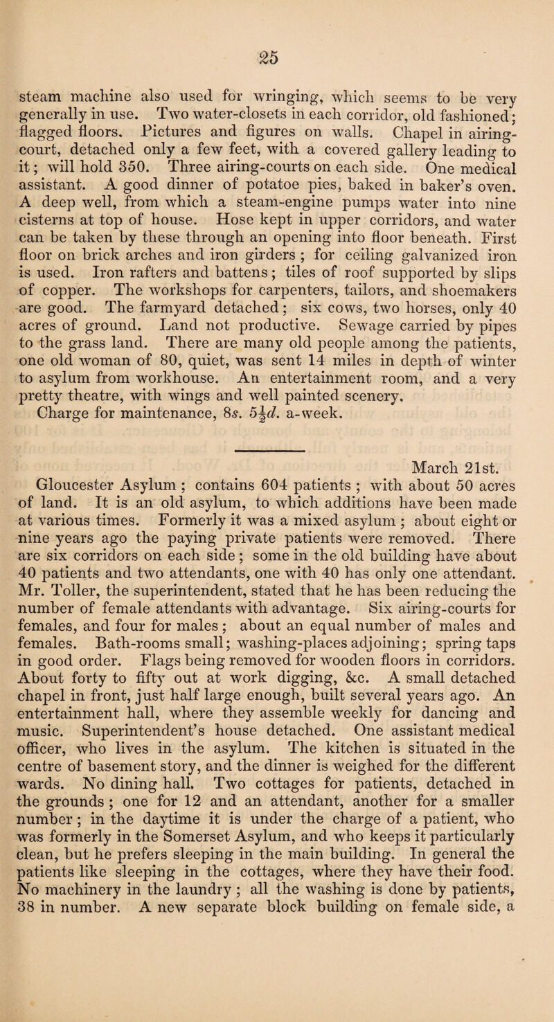 steam machine also used for wringing, which seems to be very generally in use. Two water-closets in each corridor, old fashioned; flagged floors. Pictures and figures on walls. Chapel in airing- court, detached only a few feet, with a covered gallery leading to it; will hold 350. Three airing-courts on each side. One medical assistant. A good dinner of potatoe pies, baked in baker’s oven. A deep well, from which a steam-engine pumps water into nine cisterns at top of house. Hose kept in upper corridors, and water can be taken by these through an opening into floor beneath. First floor on brick arches and iron girders ; for ceiling galvanized iron is used. Iron rafters and battens; tiles of roof supported by slips of copper. The workshops for carpenters, tailors, and shoemakers are good. The farmyard detached; six cows, two horses, only 40 acres of ground. Land not productive. Sewage carried by pipes to the grass land. There are many old jDeople among the patients, one old woman of 80, quiet, was sent 14 miles in depth of winter to asylum from workhouse. An entertainment room, and a very pretty theatre, with wings and well painted scenery. Charge for maintenance, 85. h\d. a-week. March 21st. Gloucester Asylum ; contains 604 patients ; with about 50 acres of land. It is an old asylum, to which additions have been made at various times. Formerly it was a mixed asylum ; about eight or nine years ago the paying private patients were removed. There are six corridors on each side ; some in the old building have about 40 patients and two attendants, one with 40 has only one attendant. Mr. Toller, the superintendent, stated that he has been reducing the number of female attendants with advantage. Six airing-courts for females, and four for males ; about an equal number of males and females. Bath-rooms small; washing-places adjoining; spring taps in good order. Flags being removed for wooden floors in corridors. About forty to fifty out at work digging, &c. A small detached chapel in front, just half large enough, built several years ago. An entertainment hall, where they assemble weekly for dancing and music. Superintendent’s house detached. One assistant medical officer, who lives in the asylum. The kitchen is situated in the centre of basement story, and the dinner is weighed for the different wards. No dining hall. Two cottages for patients, detached in the grounds ; one for 12 and an attendant, another for a smaller number; in the daytime it is under the charge of a patient, who was formerly in the Somerset Asylum, and who keeps it particularly clean, but he prefers sleeping in the main building. In general the patients like sleeping in the cottages, where they have their food. No machinery in the laundry ; all the washing is done by patients, 38 in number. A new separate block building on female side, a