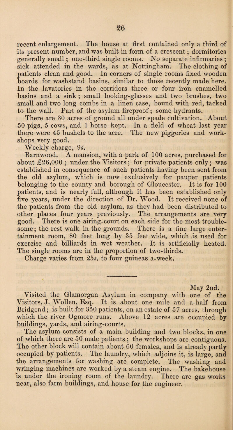 recent enlargement. The house at first contained only a third of its present number, and was built in form of a crescent; dormitories generally small; one-third single rooms. No separate infirmaries ; sick attended in the wards, as at Nottingham. The clothing of patients clean and good. In corners of single rooms fixed wooden boards for washstand basins, similar to those recently made here. In the lavatories in the corridors three or four iron enamelled basins and a sink ; small looking-glasses and two brushes, two small and two long combs in a linen case, bound with red, tacked to the wall. Part of the asylum fireproof; some hydrants. There are 30 acres of ground all under spade cultivation. About 50 pigs, 5 cows, and 1 horse kept. In a field of wheat last year there were 45 bushels to the acre. The new piggeries and work¬ shops very good. Weekly charge, 9s. Barn wood. A mansion, with a park of 100 acres, purchased for about £26,000 ; under the Visitors ; for private patients only; was established in consequence of such patients having been sent from the old asylum, which is now exclusively for pauper patients belonging to the county and borough of Gloucester. It is for 100 patients, and is nearly full, although it has been established only five years, under the direction of Dr. Wood. It received none of the patients from the old asylum, as they had been distributed to other places four years previously. The arrangements are very good. There is one airing-court on each side for the most trouble¬ some; the rest walk in the grounds. There is a fine large enter¬ tainment room, 80 feet long by 35 feet wide, which is used for exercise and billiards in wet weather. It is artificially heated. The single rooms are in the proportion of two-thirds. Charge varies from 25s. to four guineas a-week. May 2nd. Visited the Glamorgan Asylum in company with one of the Visitors, J. Wollen, Esq. It is about one mile and a-half from Bridgend; is built for 350 patients, on an estate of 57 acres, through which the river Ogmore runs. Above 12 acres are occupied by buildings, yards, and airing-courts. The asylum consists of a main building and two blocks, in one of which there are 50 male patients ; the workshops are contiguous. The other block will contain about 60 females, and is already partly occupied by patients. The laundry, which adjoins it, is large, and the arrangements for washing are complete. The washing and wringing machines are worked by a steam engine. The bakehouse is under the ironing room of the laundry. There are gas works near, also farm buildings, and house for the engineer.