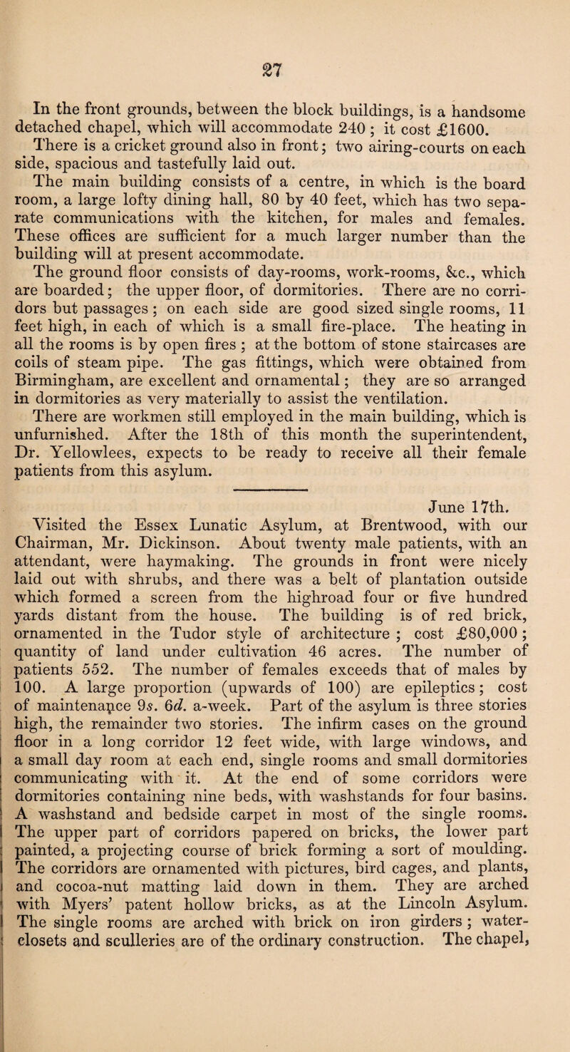 21 In the front grounds, between the block buildings, is a handsome detached chapel, which will accommodate 240 ; it cost £1600. . There is a cricket ground also in front; two airing-courts on each side, spacious and tastefully laid out. The main building consists of a centre, in which is the board room, a large lofty dining hall, 80 by 40 feet, which has two sepa¬ rate communications with the kitchen, for males and females. These offices are sufficient for a much larger number than the building will at present accommodate. The ground floor consists of day-rooms, work-rooms, &c., which are boarded; the upper floor, of dormitories. There are no corri¬ dors but passages ; on each side are good sized single rooms, 11 feet high, in each of which is a small fire-place. The heating in all the rooms is by open fires ; at the bottom of stone staircases are coils of steam pipe. The gas fittings, which were obtained from Birmingham, are excellent and ornamental; they are so arranged in dormitories as very materially to assist the ventilation. There are workmen still employed in the main building, which is unfurnished. After the 18th of this month the superintendent, Dr. Yellowlees, expects to be ready to receive all their female patients from this asylum. June 17th, Visited the Essex Lunatic Asylum, at Brentwood, with our Chairman, Mr. Dickinson. About twenty male patients, with an attendant, were haymaking. The grounds in front were nicely laid out with shrubs, and there was a belt of plantation outside which formed a screen from the highroad four or five hundred yards distant from the house. The building is of red brick, ornamented in the Tudor style of architecture ; cost £80,000 ; quantity of land under cultivation 46 acres. The number of patients 552. The number of females exceeds that of males by 100. A large proportion (upwards of 100) are epileptics; cost of maintenance 95. 6d. a-week. Part of the asylum is three stories high, the remainder two stories. The infirm cases on the ground floor in a long corridor 12 feet wide, with large windows, and a small day room at each end, single rooms and small dormitories communicating with it. At the end of some corridors were dormitories containing nine beds, with washstands for four basins. A washstand and bedside carpet in most of the single rooms. The upper part of corridors papered on bricks, the lower part painted, a projecting course of brick forming a sort of moulding. The corridors are ornamented with pictures, bird cages, and plants, and cocoa-nut matting laid down in them. They are arched with Myers’ patent hollow bricks, as at the Lincoln Asylum. The single rooms are arched with brick on iron girders ; water- closets and sculleries are of the ordinary construction. The chapel,