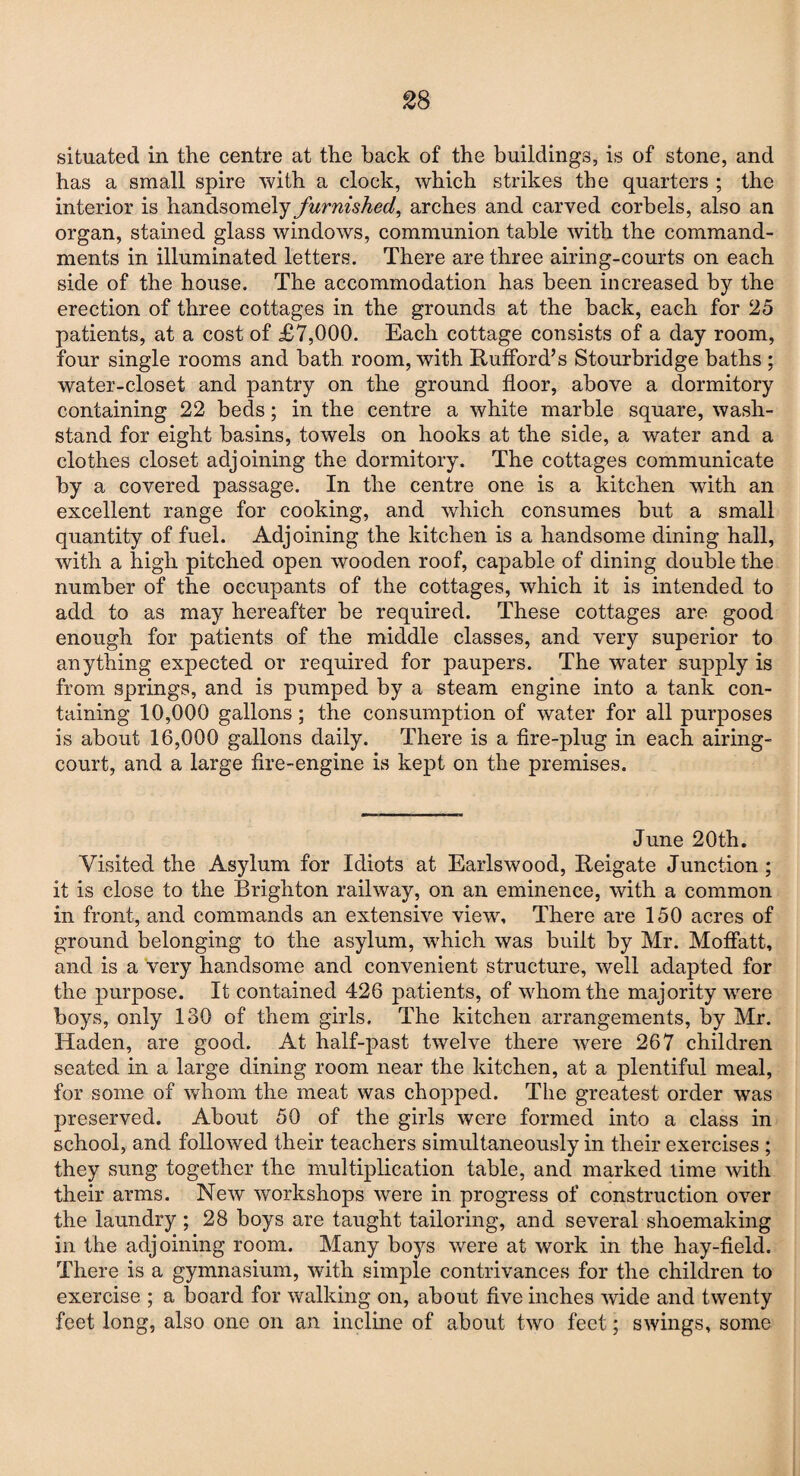 situated in the centre at the back of the buildings, is of stone, and has a small spire with a clock, which strikes the quarters ; the interior is handsomely furnished, arches and carved corbels, also an organ, stained glass windows, communion table with the command¬ ments in illuminated letters. There are three airing-courts on each side of the house. The accommodation has been increased by the erection of three cottages in the grounds at the back, each for 25 patients, at a cost of £7,000. Each cottage consists of a day room, four single rooms and bath room, with RufFord’s Stourbridge baths ; water-closet and pantry on the ground floor, above a dormitory containing 22 beds; in the centre a white marble square, wash- stand for eight basins, towels on hooks at the side, a water and a clothes closet adjoining the dormitory. The cottages communicate by a covered passage. In the centre one is a kitchen with an excellent range for cooking, and which consumes but a small quantity of fuel. Adjoining the kitchen is a handsome dining hall, with a high pitched open wooden roof, capable of dining double the number of the occupants of the cottages, which it is intended to add to as may hereafter be required. These cottages are good enough for patients of the middle classes, and very superior to anything expected or required for paupers. The water supply is from springs, and is pumped by a steam engine into a tank con¬ taining 10,000 gallons; the consumption of water for all purposes is about 16,000 gallons daily. There is a fire-plug in each airing- court, and a large fire-engine is kept on the premises. June 20th. Visited the Asylum for Idiots at Earlswood, Reigate Junction; it is close to the Brighton railway, on an eminence, with a common in front, and commands an extensive view. There are 150 acres of ground belonging to the asylum, wdiich was built by Mr. Moffatt, and is a very handsome and convenient structure, well adapted For the purpose. It contained 426 patients, of whom the majority were boys, only 130 of them girls. The kitchen arrangements, by Mr. Haden, are good. At half-past twelve there were 267 children seated in a large dining room near the kitchen, at a plentiful meal, for some of whom the meat was chopped. The greatest order was preserved. About 50 of the girls were formed into a class in school, and followed their teachers simultaneously in their exercises ; they sung together the multiplication table, and marked lime with their arms. New workshops were in progress of construction over the laundry ; 28 boys are taught tailoring, and several shoemaking in the adjoining room. Many boys were at work in the hay-field. There is a gymnasium, with simple contrivances for the children to exercise ; a board for walking on, about five inches wide and twenty feet long, also one on an incline of about two feet; swings, some