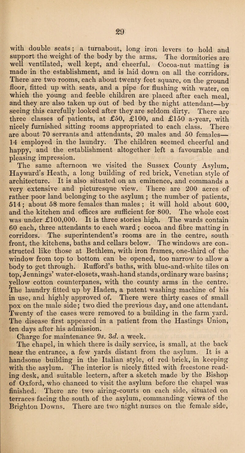 with double seats; a turnabout, long iron levers to bold and support the weight of the body by the arms. The dormitories are well ventilated, well kept, and cheerful. Cocoa-nut matting is made in the establishment, and is laid down on all the corridors. There are two rooms, each about twenty feet square, on the ground floor, fitted up with seats, and a pipe for flushing with water, on which the young and feeble children are placed after each meal, and they are also taken up out of bed by the night attendant—by seeing this carefully looked after they are seldom dirty. There are three classes of patients, at £50, £100, and £150 a-year, with nicely furnished sitting rooms appropriated to each class. There are about 70 servants and attendants, 20 males and 50 females— 14 employed in the laundry. The children seemed cheerful and happy, and the establishment altogether left a favourable and pleasing impression. The same afternoon we visited the Sussex County Asylum, Hayward’s Heath, a long building of red brick, Venetian style of architecture. It is also situated on an eminence, and commands a very extensive and picturesque view. There are 200 acres of rather poor land belonging to the asylum ; the number of patients, 514; about 58 more females than males ; it will hold about 600, and the kitchen and offices are sufficient for 800. The whole cost was under £100,000. It is three stories high. The wards contain 60 each, three attendants to each ward ; cocoa and fibre matting in corridors. The superintendent’s rooms are in the centre, south front, the kitchens, baths and cellars below. The windows are con¬ structed like those at Bethlem, with iron frames, one-third of the window from top to bottom can be opened, too narrow to allow a body to get through. Ituflbrd’s baths, with blue-and-white tiles on top, Jennings’ water-closets, wash-hand stands, ordinary ware basins; yellow cotton counterpanes, with the county arms in the centre. The laundry fitted up by Haden, a patent washing machine of his in use, and highly approved of. There were thirty cases of small pox on the male side; two died the previous day, and one attendant. Twenty of the cases were removed to a building in the farm yard. The disease first appeared in a patient from the Hastings Union, ten days after his admission. Charge for maintenance 9s. 3d. a week. The chapel, in which there is daily service, is small, at the back near the entrance, a few yards distant from the asylum. It is a handsome building in the Italian style, of red brick, in keeping with the asylum. The interior is nicely fitted with freestone read¬ ing desk, and suitable lectern, after a sketch made by the Bishop of Oxford, who chanced to visit the asylum before the chapel was finished. There are two airing-courts on each side, situated on terraces facing the south of the asylum, commanding views of the Brighton Downs. There are two night nurses on the female side,