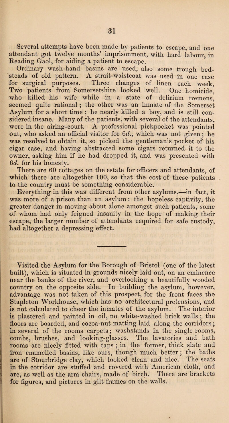 Several attempts have been made by patients to escape, and one attendant got twelve months’ imprisonment, with bard labour, in Reading Gaol, for aiding a patient to escape. Ordinary wash-hand basins are used, also some trough bed¬ steads of old pattern. A strait-waistcoat was used in one case for surgical purposes. Three changes of linen each week, Two patients from Somersetshire looked well. One homicide, who killed his wife while in a state of delirium tremens, seemed quite rational; the other was an inmate of the Somerset Asylum for a short time ; he nearly killed a boy, and is still con¬ sidered insane. Many of the patients, with several of the attendants, were in the airing-court. A professional pickpocket was pointed out, who asked an official visitor for 6^., which was not given ; he was resolved to obtain it, so picked the gentleman’s pocket of his cigar case, and having abstracted some cigars returned it to the owner, asking him if he had dropped it, and was presented with Qd. for his honesty. There are 60 cottages on the estate for officers and attendants, of which there are altogether 100, so that the cost of these patients to the country must be something considerable. Everything in this was different from other asylums,—in fact, it was more of a prison than an asylum: the hopeless captivity, the greater danger in moving about alone amongst such patients, some of whom had only feigned insanity in the hope of making their escape, the larger number of attendants required for safe custody, had altogether a depressing effect. Visited the Asylum for the Borough of Bristol (one of the latest built), which is situated in grounds nicely laid out, on an eminence near the banks of the river, and overlooking a beautifully wooded country on the opposite side. In building the asylum, however, advantage was not taken of this prospect, for the front faces the Stapleton Workhouse, which has no architectural pretensions, and is not calculated to cheer the inmates of the asylum. The interior is plastered and painted in oil, no white-washed brick walls ; the floors are boarded, and cocoa-nut matting laid along the corridors; in several of the rooms carpets; washstands in the single rooms., combs, brushes, and looking-glasses. The lavatories and bath rooms are nicely fitted with taps ; in the former, thick slate and iron enamelled basins, like ours, though much better; the baths are of Stourbridge clay, which looked clean and nice. The seats in the corridor are stuffed and covered with American cloth, and are, as well as the arm chairs, made of birch. There are brackets for figures, and pictures in gilt frames on the walls.