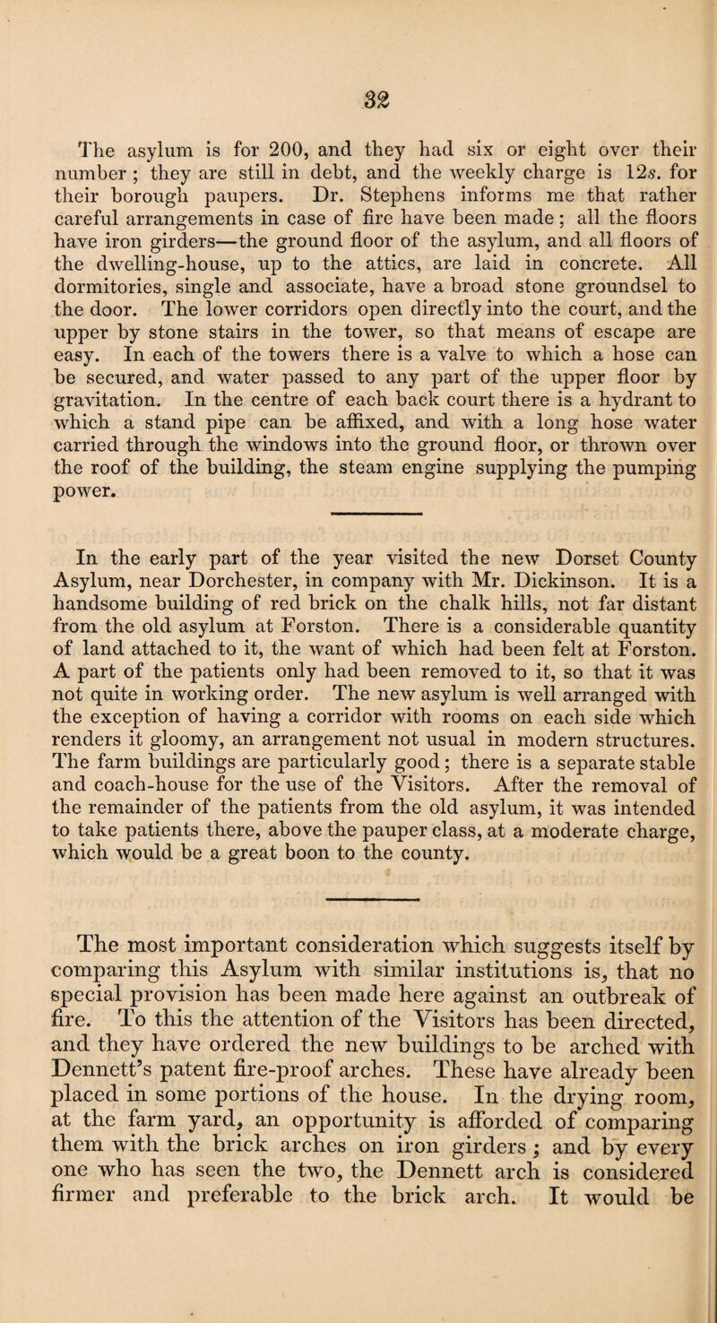 The asylum is for 200, and they had six or eight over their number ; they are still in debt, and the weekly charge is 12s. for their borough paupers. Dr. Stephens informs me that rather careful arrangements in case of fire have been made; all the floors have iron girders—the ground floor of the asylum, and all floors of the dwelling-house, up to the attics, are laid in concrete. All dormitories, single and associate, have a broad stone groundsel to the door. The lower corridors open directly into the court, and the upper by stone stairs in the tower, so that means of escape are easy. In each of the towers there is a valve to which a hose can be secured, and water passed to any part of the upper floor by gravitation. In the centre of each hack court there is a hydrant to which a stand pipe can be affixed, and with a long hose water carried through the windows into the ground floor, or thrown over the roof of the building, the steam engine supplying the pumping power. In the early part of the year visited the new Dorset County Asylum, near Dorchester, in company with Mr. Dickinson. It is a handsome building of red brick on the chalk hills, not far distant from the old asylum at Forston. There is a considerable quantity of land attached to it, the want of which had been felt at Forston. A part of the patients only had been removed to it, so that it was not quite in working order. The new asylum is well arranged with the exception of having a corridor with rooms on each side which renders it gloomy, an arrangement not usual in modern structures. The farm buildings are particularly good ; there is a separate stable and coach-house for the use of the Visitors. After the removal of the remainder of the patients from the old asylum, it was intended to take patients there, above the pauper class, at a moderate charge, which would be a great boon to the county. The most important consideration which suggests itself by comparing this Asylum with similar institutions is, that no special provision has been made here against an outbreak of fire. To this the attention of the Visitors has been directed, and they have ordered the new buildings to be arched with Dennett’s patent fire-proof arches. These have already been placed in some portions of the house. In the drying room, at the farm yard, an opportunity is afforded of comparing them with the brick arches on iron girders; and by every one who has seen the two, the Dennett arch is considered firmer and preferable to the brick arch. It would be