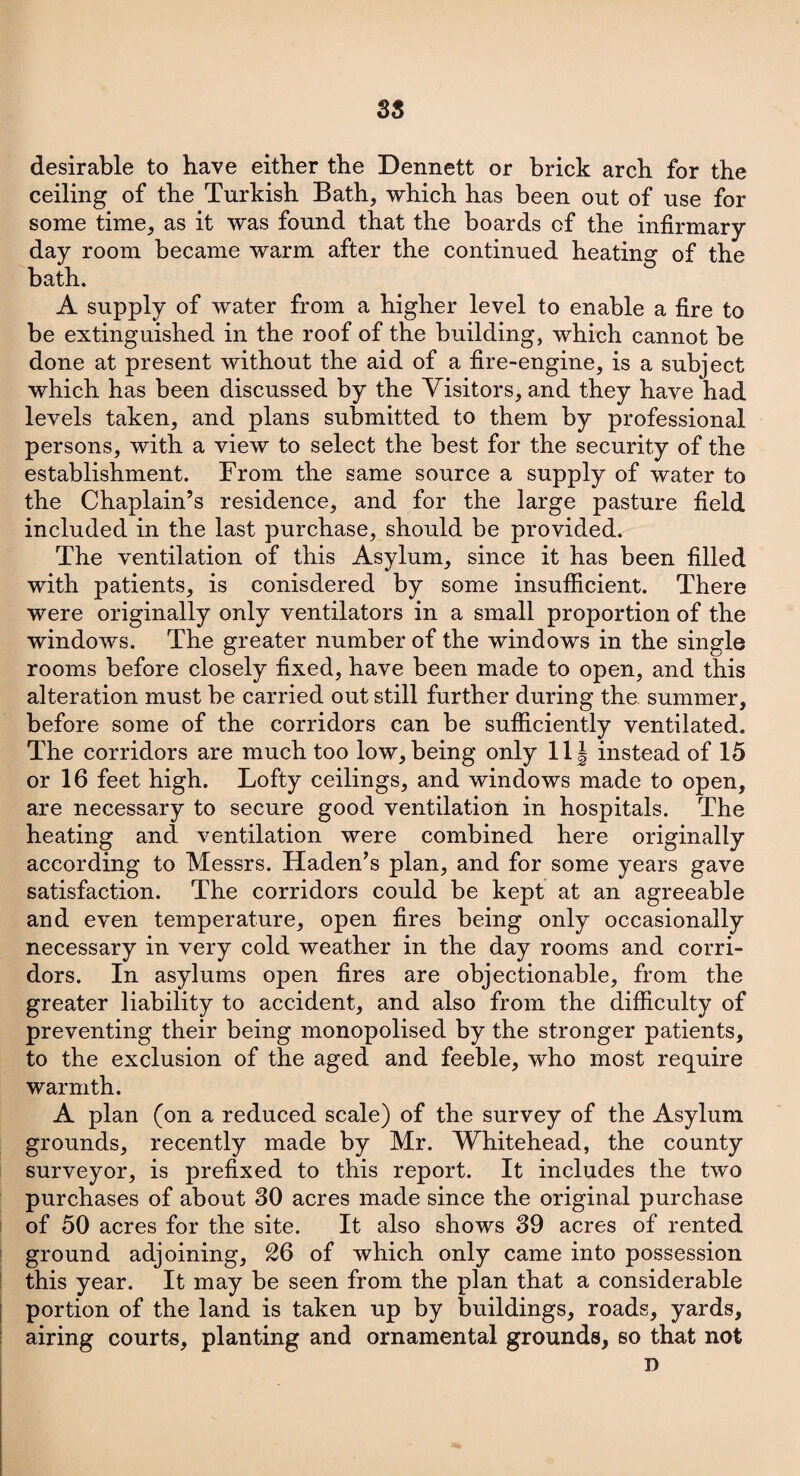 desirable to have either the Dennett or brick arch for the ceiling of the Turkish Bath, which has been out of use for some time, as it was found that the boards of the infirmary day room became warm after the continued heating of the bath. A supply of water from a higher level to enable a fire to be extinguished in the roof of the building, which cannot be done at present without the aid of a fire-engine, is a subject which has been discussed by the Visitors, and they have had levels taken, and plans submitted to them by professional persons, with a view to select the best for the security of the establishment. From the same source a supply of water to the Chaplain’s residence, and for the large pasture field included in the last purchase, should be provided. The ventilation of this Asylum, since it has been filled with patients, is conisdered by some insufficient. There were originally only ventilators in a small proportion of the windows. The greater number of the windows in the single rooms before closely fixed, have been made to open, and this alteration must be carried out still further during the summer, before some of the corridors can be sufficiently ventilated. The corridors are much too low, being only 11 § instead of 15 or 16 feet high. Lofty ceilings, and windows made to open, are necessary to secure good ventilation in hospitals. The heating and ventilation were combined here originally according to Messrs. Haden’s plan, and for some years gave satisfaction. The corridors could be kept at an agreeable and even temperature, open fires being only occasionally necessary in very cold weather in the day rooms and corri¬ dors. In asylums open fires are objectionable, from the greater liability to accident, and also from the difficulty of preventing their being monopolised by the stronger patients, to the exclusion of the aged and feeble, who most require warmth. A plan (on a reduced scale) of the survey of the Asylum grounds, recently made by Mr. Whitehead, the county surveyor, is prefixed to this report. It includes the two purchases of about 30 acres made since the original purchase of 50 acres for the site. It also shows 39 acres of rented ground adjoining, 26 of which only came into possession this year. It may be seen from the plan that a considerable portion of the land is taken up by buildings, roads, yards, airing courts, planting and ornamental grounds, so that not D
