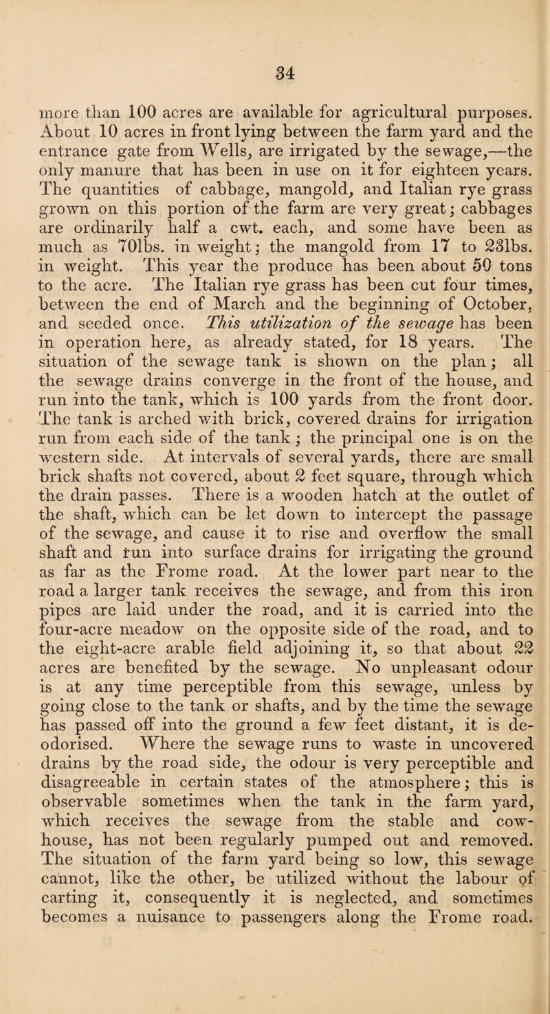 more than 100 acres are available for agricultural purposes. About 10 acres in front lying between the farm yard and the entrance gate from Wells, are irrigated by the sewage,—the only manure that has been in use on it for eighteen years. The quantities of cabbage, mangold, and Italian rye grass grown on this portion of the farm are very great; cabbages are ordinarily half a cwt. each, and some have been as much as 701bs. in weight; the mangold from 17 to 231bs. in weight. This year the produce has been about 50 tons to the acre. The Italian rye grass has been cut four times, between the end of March and the beginning of October, and seeded once. This utilization of the sewage has been in operation here, as already stated, for 18 years. The situation of the sewage tank is shown on the plan; all the sewage drains converge in the front of the house, and run into the tank, which is 100 yards from the front door. The tank is arched with brick, covered drains for irrigation run from each side of the tank; the principal one is on the western side. At intervals of several yards, there are small brick shafts not covered, about 2 feet square, through which the drain passes. There is a wooden hatch at the outlet of the shaft, which can be let down to intercept the passage of the sewage, and cause it to rise and overflow the small shaft and run into surface drains for irrigating the ground as far as the Frome road. At the lower part near to the road a larger tank receives the sewage, and from this iron pipes are laid under the road, and it is carried into the four-acre meadow on the opposite side of the road, and to the eight-acre arable field adjoining it, so that about 22 acres are benefited by the sewage. No unpleasant odour is at any time perceptible from this sewage, unless by going close to the tank or shafts, and by the time the sewage has passed off into the ground a few feet distant, it is de¬ odorised. Where the sewage runs to waste in uncovered drains by the road side, the odour is very perceptible and disagreeable in certain states of the atmosphere; this is observable sometimes when the tank in the farm yard, which receives the sewage from the stable and cow¬ house, has not been regularly pumped out and removed. The situation of the farm yard being so low, this sewage cannot, like the other, be utilized without the labour of carting it, consequently it is neglected, and sometimes becomes a nuisance to passengers along the Frome road.