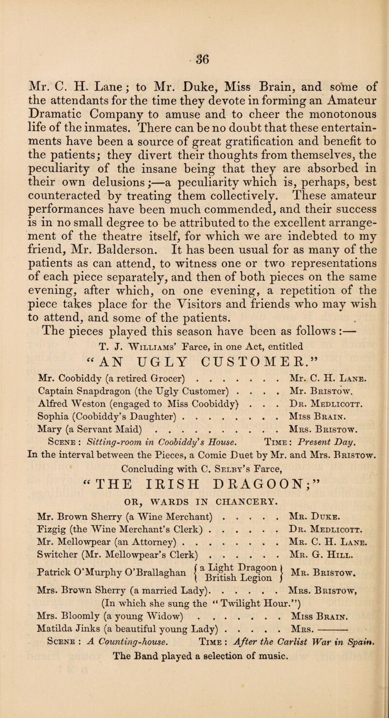 Mr. C. H. Lane; to Mr. Duke, Miss Brain, and some of the attendants for the time they devote in forming an Amateur Dramatic Company to amuse and to cheer the monotonous life of the inmates. There can he no doubt that these entertain¬ ments have been a source of great gratification and benefit to the patients; they divert their thoughts from themselves, the peculiarity of the insane being that they are absorbed in their own delusions;—a peculiarity which is, perhaps, best counteracted by treating them collectively. These amateur performances have been much commended, and their success is in no small degree to be attributed to the excellent arrange¬ ment of the theatre itself, for which we are indebted to my friend, Mr. Balderson. It has been usual for as many of the patients as can attend, to witness one or two representations of each piece separately, and then of both pieces on the same evening, after which, on one evening, a repetition of the piece takes place for the Visitors and friends who may wish to attend, and some of the patients. The pieces played this season have been as follows :— T. J. Williams’ Farce, in one Act, entitled “AN UGLY CUSTOMER.” Mr. Coobiddy (a retired Grocer).Mr. C. H. Lane. Captain Snapdragon (the Ugly Customer) .... Mr. Bristow. Alfred Weston (engaged to Miss Coobiddy) . . . Dr. Medlicott. Sophia (Coobiddy’s Daughter).Miss Brain. Mary (a Servant Maid).Mrs. Bristow. Scene : Sitting-room, in Coobiddy's House. Time : Present Day. In the interval between the Pieces, a Comic Duet by Mr. and Mrs. Bristow. Concluding with C. Selby’s Farce, “THE IRISH DRAGOON;” OR, WARDS IN CHANCERY. Mr. Brown Sherry (a Wine Merchant).Mr. Duke. Fizgig (the Wine Merchant’s Clerk).Dr. Medlicott. Mr. Mellowpear (an Attorney).Mr. C. H. Lane. Switcher (Mr. Mellowpear’s Clerk).Mr. G. Hill. Patrick O’Murphy O’Brallaghan j j Mr. Bristow. Mrs. Brown Sherry (a married Lady).Mrs. Bristow, (In which she sung the “ Twilight Hour.”) Mrs. Bloomly (a young Widow).Miss Brain. Matilda Jinks (a beautiful young Lady).Mrs.- Scene : A Counting-house. Time : After the Carlist War in Spain. The Band played a selection of music.
