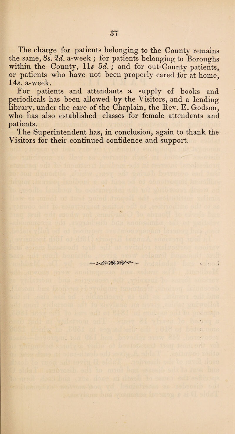 The charge for patients belonging to the County remains the same, 8s. 2d. a-week ; for patients belonging to Boroughs within the County, 11s 5d.; and for out-County patients, or patients who have not been properly cared for at home, 14s. a-week. For patients and attendants a supply of books and periodicals has been allowed by the Visitors, and a lending library, under the care of the Chaplain, the Rev. E. Godson, who has also established classes for female attendants and patients. The Superintendent has, in conclusion, again to thank the Visitors for their continued confidence and support.