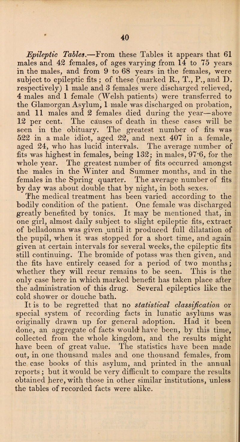 Epileptic Tables.—From these Tables it appears that 61 males and 42 females, of ages varying from 14 to 75 years in the males, and from 9 to 68 years in the females, were subject to epileptic fits ; of these (marked R., T., P., and D. respectively) 1 male and 3 females were discharged relieved, 4 males and 1 female (Welsh patients) were transferred to the Glamorgan Asylum, 1 male was discharged on probation, and 11 males and 2 females died during the year—above 12 per cent. The causes of death in these cases will be seen in the obituary. The greatest number of fits was 522 in a male idiot, aged 22, and next 407 in a female, aged 24, who has lucid intervals. The average number of fits was highest in females, being 132; in males, 97*6, for the whole year. The greatest number of fits occurred amongst the males in the Winter and Summer months, and in the females in the Spring quarter. The average number of fits by day was about double that by night, in both sexes. The medical treatment has been varied according to the bodily condition of the patient. One female was discharged greatly benefited by tonics. It may be mentioned that, in one girl, almost daily subject to slight epileptic fits, extract of belladonna was given until it produced full dilatation of the pupil, when it was stopped for a short time, and again given at certain intervals for several weeks, the epileptic fits still continuing. The bromide of potass was then given, and the fits have entirely ceased for a period of two months; whether they will recur remains to be seen. This is the only case here in which marked benefit has taken place after the administration of this drug. Several epileptics like the cold shower or douche bath. It is to be regretted that no statistical classification or special system of recording facts in lunatic asylums was originally drawn up for general adoption. Had it been done, an aggregate of facts would have been, by this time, collected from the whole kingdom, and the results might have been of great value. The statistics have been made out, in one thousand males and one thousand females, from the case books of this asylum, and printed in the annual reports ; but it would be very difficult to compare the results obtained here, with those in other similar institutions, unless the tables of recorded facts were alike.