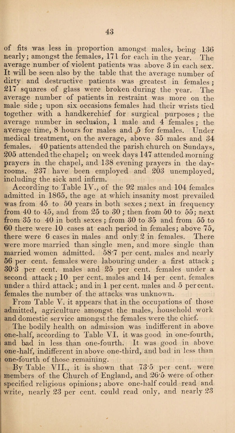 of fits was less in proportion amongst males, being 136 nearly; amongst the females, 171 for each in the year. The average number of violent patients was above 3 in each sex. It will be seen also by the table that the average number of dirty and destructive patients was greatest in females; 217 squares of glass were broken during the year. The average number of patients in restraint was more on the male side ; upon six occasions females had their wrists tied together with a handkerchief for surgical purposes ; the average number in seclusion, 1 male and 4 females ; the average time, 8 hours for males and 5 for females. Under medical treatment, on the average, above 35 males and 34 females. 40 patients attended the parish church on Sundays, 205 attended the chapel; on week days 147 attended morning- prayers in the chapel, and 138 evening prayers in the day- rooms, 237 have been employed and 203 unemployed, including the sick and infirm. According to Table IV.., of the 92 males and 104 females admitted in 1865, the age at which insanity most prevailed was from 45 to 50 years in both sexes ; next in frequency from 40 to 45, and from 25 to 30 ; then from 50 to 55; next from 35 to 40 in both sexes ; from 30 to 35 and from 55 to 60 there were 10 cases at each period in females; above 75, there were 6 cases in males and only 2 in females. There were more married than single men, and more single than married women admitted. 58'7 per cent, males and nearly 56 per cent, females were labouring under a first attack ; 30’3 per cent, males and 25 per cent, females under a second attack; 10 per cent, males and 14 per cent, females under a third attack; and in 1 per cent, males and 5 percent, females the number of the attacks was unknown. From Table V. it appears that in the occupations of those admitted, agriculture amongst the males, household work and domestic service amongst the females were the chief. The bodily health on admission was indifferent in above one-half, according to Table VI. it Was good in one-fourth, and bad in less than one-fourth. It was good in above one-half, indifferent in above one-third, and bad in less than one-fourth of those remaining. By Table VII., it is shown that 73'5 per cent, -were members of the Church of England, and 26‘5 were of other specified religious opinions; above one-half could read and write, nearly 23 per cent, could read only, and nearly 23