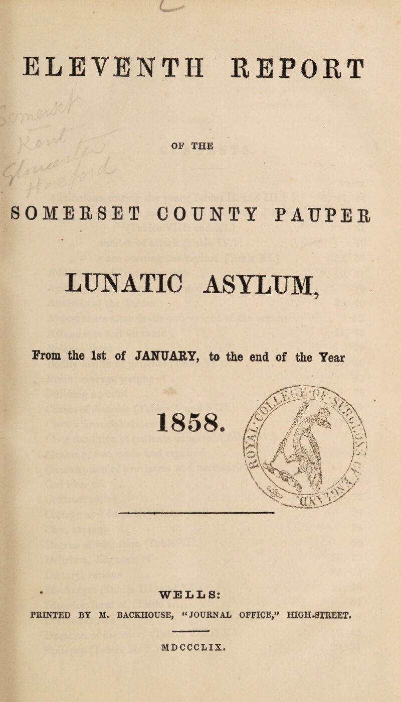 ELEVENTH REPORT OF THE SOMERSET COUNTY PAUPER LUNATIC ASYLUM, From the 1st of JANUARY, to the end of the Year WELLS: PRINTED BY M. BACKHOUSE, “JOURNAL OFFICE,” HIGH-STREET. MDCCCLIX.