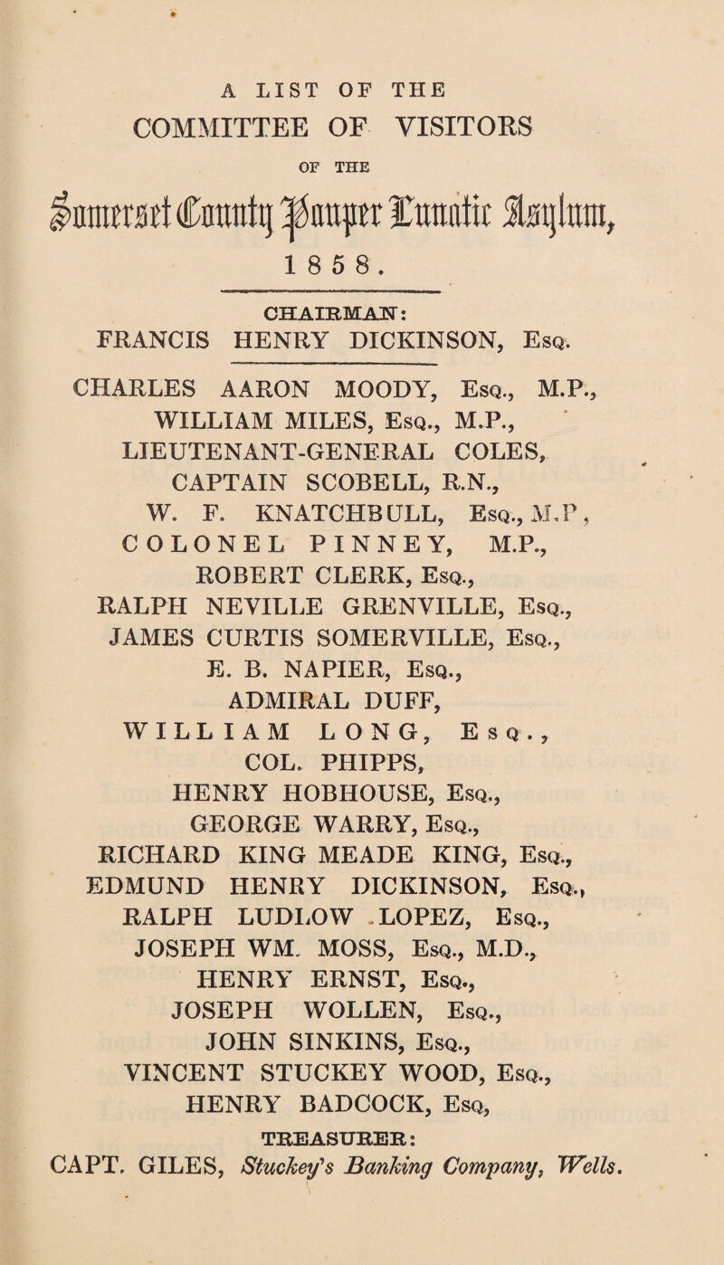 A LIST OF THE COMMITTEE OF VISITORS OF THE mmit Cfltwttj pauper txmlk StBijlixni, 1 8 5 8. CHAIRMAN: FRANCIS HENRY DICKINSON, Esq. CHARLES AARON MOODY, Esq., M.P., WILLIAM MILES, Esq., M.P., LIEUTENANT-GENERAL COLES, CAPTAIN SCORELL, R.N., W. F. KNATCHBULL, Esq., MJ\ COLONEL PINNEY, M.P., ROBERT CLERK, Esq., RALPH NEVILLE GRENVILLE, Esq., JAMES CURTIS SOMERVILLE, Esq., E. B. NAPIER, Esq., ADMIRAL DUFF, WILLIAM LONG, Esq., COL. PHIPPS, HENRY HOBHOUSE, Esq., GEORGE WARRY, Esq., RICHARD KING MEADE KING, Esq., EDMUND HENRY DICKINSON, Esq., RALPH LUDLOW .LOPEZ, Esq., JOSEPH WM. MOSS, Esq., M.D., HENRY ERNST, Esq., JOSEPH WOLLEN, Esq., JOHN SINKINS, Esq., VINCENT STUCKEY WOOD, Esq., HENRY BADCOCK, Esq, TREASURER: CAPT. GILES, Stuckey's Banking Company, Wells.