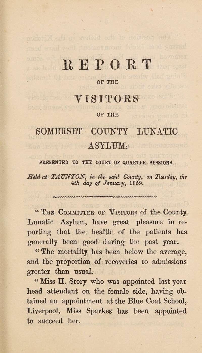 REPORT OF THE VISITORS OF THE SOMERSET COUNTY LUNATIC ASYLUM; PRESENTED TO THE COURT OF QUARTER SESSIONS, Held at TA UN TON, in the said County, on Tuesday, the 4th day of January, 1859. “Thk Committee of Visitors of the County Lunatic Asylum, have great pleasure in re¬ porting that the health of the patients has generally been good during the past year. “ The mortality has been below the average, and the proportion of recoveries to admissions greater than usual. “ Miss H. Story who was appointed last year head attendant on the female side, having ob¬ tained an appointment at the Blue Coat School, Liverpool, Miss Sparkes has been appointed to succeed her.