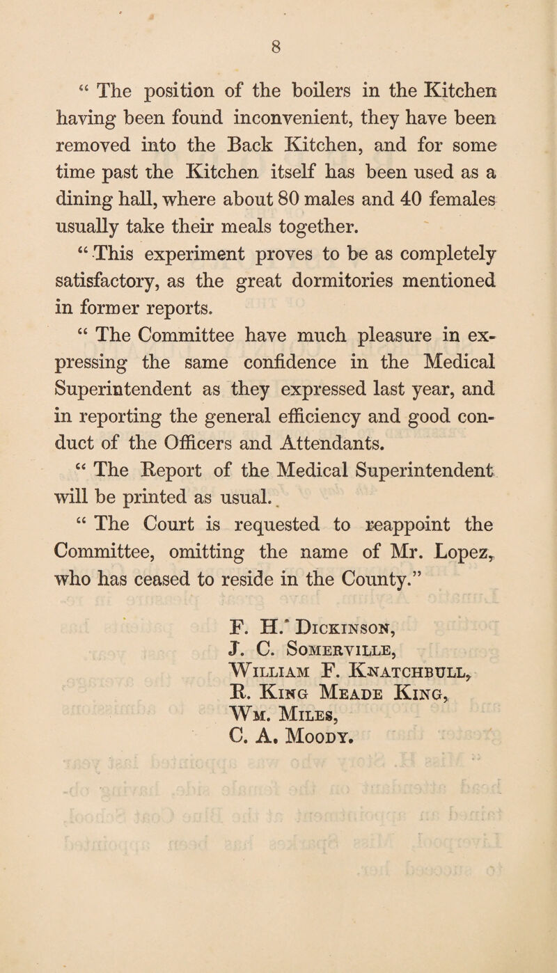 44 The position of the boilers in the Kitchen having been found inconvenient, they have been removed into the Back Kitchen, and for some time past the Kitchen itself has been used as a dining hall, where about 80 males and 40 females usually take their meals together. 44 This experiment proves to be as completely satisfactory, as the great dormitories mentioned in former reports. C£ The Committee have much pleasure in ex¬ pressing the same confidence in the Medical Superintendent as they expressed last year, and in reporting the general efficiency and good con¬ duct of the Officers and Attendants. 44 The fteport of the Medical Superintendent will be printed as usual. 44 The Court is requested to reappoint the Committee, omitting the name of Mr. Lopez* who has ceased to reside in the County.” F. H/ Dickinson, J. C. Somerville, William F. Knatchbull, K. King Meade King, Wm. Miles, C. A. Moody.