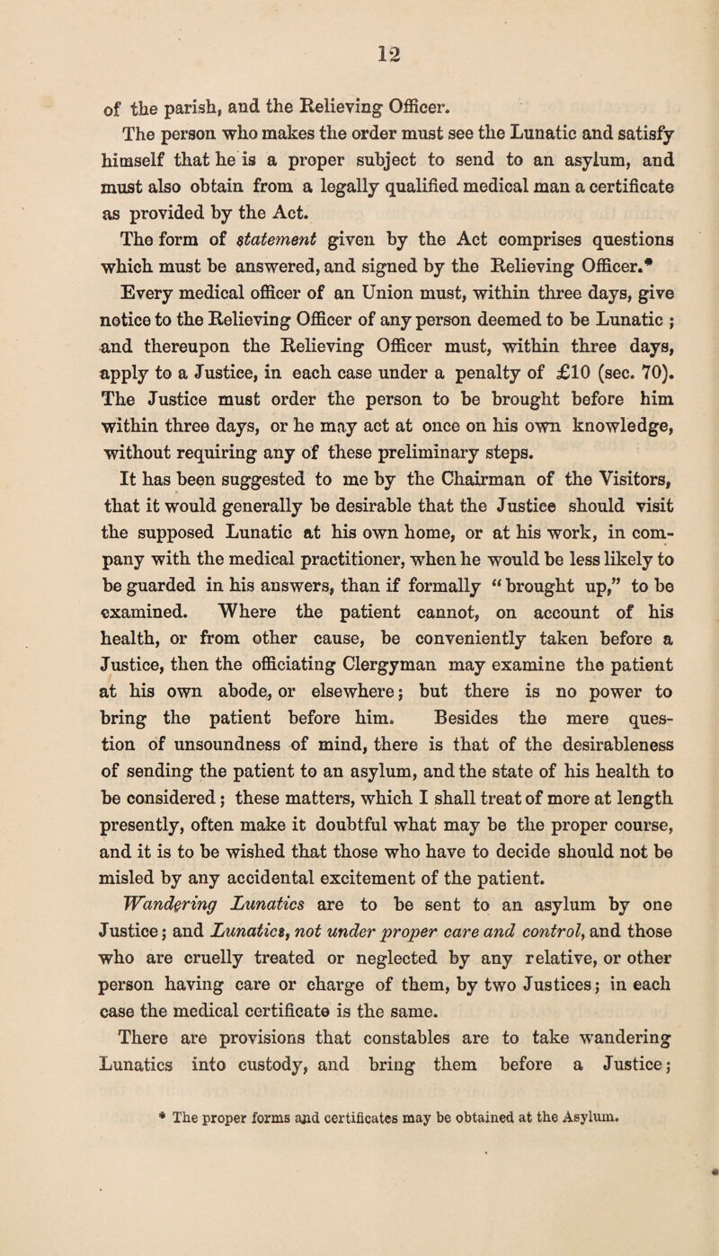 of the parish, and the Relieving Officer. The person who makes the order must see the Lunatic and satisfy himself that he is a proper subject to send to an asylum, and must also obtain from a legally qualified medical man a certificate as provided by the Act. The form of statement given by the Act comprises questions which must be answered, and signed by the Relieving Officer.* Every medical officer of an Union must, within three days, give notice to the Relieving Officer of any person deemed to be Lunatic ; and thereupon the Relieving Officer must, within three days, apply to a Justice, in each case under a penalty of £10 (sec. 70). The Justice must order the person to be brought before him within three days, or he may act at once on his own knowledge, without requiring any of these preliminary steps. It has been suggested to me by the Chairman of the Visitors, that it would generally be desirable that the Justice should visit the supposed Lunatic at his own home, or at his work, in com¬ pany with the medical practitioner, when he would be less likely to be guarded in his answers, than if formally “ brought up,” to be examined. Where the patient cannot, on account of his health, or from other cause, be conveniently taken before a Justice, then the officiating Clergyman may examine the patient at his own abode, or elsewhere; but there is no power to bring the patient before him. Besides the mere ques¬ tion of unsoundness of mind, there is that of the desirableness of sending the patient to an asylum, and the state of his health to be considered; these matters, which I shall treat of more at length presently, often make it doubtful what may be the proper course, and it is to be wished that those who have to decide should not be misled by any accidental excitement of the patient. Wandering Lunatics are to be sent to an asylum by one Justice; and Lunatics, not under 'proper care and control, and those who are cruelly treated or neglected by any relative, or other person having care or charge of them, by two Justices; in each case the medical certificate is the same. There are provisions that constables are to take wandering Lunatics into custody, and bring them before a Justice; 4t * The proper forms and certificates may be obtained at the Asylum.