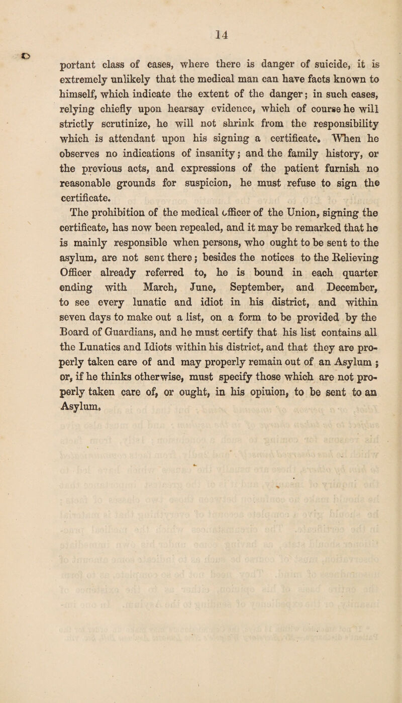 o portant class of cases, where there is danger of suicide, it is extremely unlikely that the medical man can have facts known to himself, which indicate the extent of the danger; in such cases, relying chiefly upon hearsay evidence, which of course he will strictly scrutinize, he will not shrink from the responsibility which is attendant upon his signing a certificate. When he observes no indications of insanity; and the family history, or the previous acts, and expressions of the patient furnish no reasonable grounds for suspicion, he must refuse to sign the certificate. The prohibition of the medical officer of the Union, signing the certificate, has now been repealed, and it may be remarked that he is mainly responsible when persons, who ought to be sent to the asylum, are not sent there; besides the notices to the Relieving Officer already referred to, he is bound in each quarter ending with March, June, September, and December, to see every lunatic and idiot in his district, and within seven days to make out a list, on a form to be provided by the Board of Guardians, and he must certify that his list contains all the Lunatics and Idiots within his district, and that they are pro¬ perly taken care of and may properly remain out of an Asylum ; or, if he thinks otherwise, must specify those which are not pro¬ perly taken care of, or ought, in his opinion, to be sent to an Asylum c