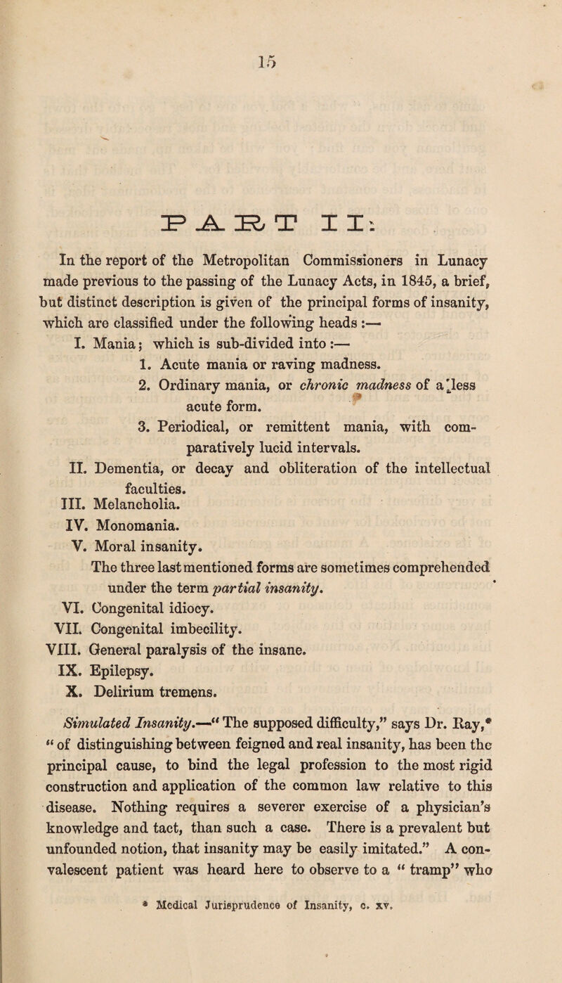 IP _A_ IR, T II: In the report of the Metropolitan Commissioners in Lunacy made previous to the passing of the Lunacy Acts, in 1845, a brief, but distinct description is given of the principal forms of insanity, which are classified under the following heads I. Mania; which is sub-divided into :— 1. Acute mania or raving madness. 2. Ordinary mania, or chronic madness of a ^less acute form. 3. Periodical, or remittent mania, with com¬ paratively lucid intervals. II. Dementia, or decay and obliteration of the intellectual faculties. III. Melancholia. IV. Monomania. V. Moral insanity. The three last mentioned forms are sometimes comprehended under the term partial insanity. VI. Congenital idiocy. VII. Congenital imbecility. VIII. General paralysis of the insane. IX. Epilepsy. X. Delirium tremens. Simulated Insanity“ The supposed difficulty,” says Dr. Itay,# “ of distinguishing between feigned and real insanity, has been the principal cause, to bind the legal profession to the most rigid construction and application of the common law relative to this disease. Nothing requires a severer exercise of a physician’s knowledge and tact, than such a case. There is a prevalent but unfounded notion, that insanity may be easily imitated.” A con¬ valescent patient was heard here to observe to a “ tramp” who Medical Jurisprudence of Insanity, e. xv„